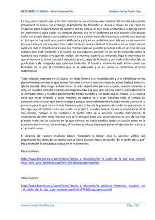 DESCUBRE LA BIBLIA – Nivel Intermedio

Hechos de los Apóstoles

Es muy preocupante que a los matrimonios se les aconseje usar medios del mundo para poder
provocarse el deseo, sin embargo el problema de fomentar el deseo a través de ésa clase de
imágenes para después tratar de saciarte con tu pareja, es que estas utilizando a tu pareja como
un instrumento para saciar tus propios deseos, ése es el problema ya que cuando sólo buscas
saciar tus propio deseos, automáticamente vas a quedar insatisfecho porque cuando solo piensas
en lo tuyo no hay nada que pueda satisfacerte y ése es un problema que cada vez va en aumento
porque cada vez vas a querer más hasta entrar en una esclavitud de lujuria y en un deseo de ver
cada vez más y el problema es que las mismas esposas pueden provocar esto al vestirse de una
manera que esté incitando a la lujuria de sus esposos, porque no les están incitando como la
escritura nos manda sino que les incitan de manera superficial, entonces llega el momento en
que el hombre lo único que está buscando es el cuerpo de la mujer y con todo el bombardeo de
publicidad y de imágenes que estamos teniendo, el hombre solamente está alimentando sus
fantasías de lo que él considera que es lo adecuado y es así como se contamina el lecho
matrimonial.
Toda relación inspirada en la lujuria, sin duda llevará a la insatisfacción y a la infidelidad en los
pensamientos, por eso es que somos llamados a amar a nuestras mujeres, como Yeshúa amó a su
iglesia (Israel). Una mujer anhela hacer lo más importante para su esposo, cuando miramos a
otra, en nuestro corazón estamos menospreciando a la que Dios nos ha dado e inevitablemente
le compararemos y nuestro pensamiento estará dividido y sin duda ella lo notará, si tu esposa
nota que estas mirando a otras mujeres, tu esposa va a estar tratando todo el tiempo de
competir y vas a hacer que sienta insegura porque lamentablemente ella está viendo que no es lo
primero para ti, que no es lo más hermoso para ti, he ahí la grandeza de cuidar lo que vemos, si
hay algo que el hombre tiene que cuidar es el pacto, nuestra pureza, de ahí la importancia de la
circuncisión, porque si no cuidamos el pacto, esto va a arruinar nuestro matrimonio; la
importancia de éste tema merece que se le dedique toda una sesión porque es uno de los más
grandes males de las naciones en las que vivimos, no había existido tanta corrupción como en la
época en que vivimos, sin embargo, el hombre es el que tiene que poner el ejemplo de la pureza
en el matrimonio.
El director de nuestro instituto bíblico “Descubre la biblia” José A. Sánchez Vilchis nos
recomienda los libros de un rabino que se llama Shalom Aruj y se titulan “En el jardín de la paz”
Para entender la verdadera pureza en el matrimonio:
Para hombres:
http://www.breslev.co.il/store/libros/familia_y_relaciones/en_el_jardin_de_la_paz_guia_matrim
onial_solo_para_hombres.aspx?id=17934&language=spanish

Para mujeres:
http://www.breslev.co.il/store/libros/familia_y_relaciones/la_sabiduria_femenina__espanol__en
_el_jardin_de_la_paz_para_mujeres.aspx?id=14749&language=spanish

www.descubrelabiblia.org

Pág - 230 -

 