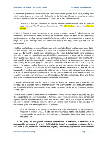 DESCUBRE LA BIBLIA – Nivel Intermedio

Hechos de los Apóstoles

Si realmente quieres que tu matrimonio se revolucione tienes que leer éstos libros, no hay nada
más importante para la restauración de Israel a través de los gentiles de las naciones que están
entrando que la restauración en el área de la familia, en el área de la sexualidad;
1 CORINTIOS 6.- 9 ¿No sabéis que los injustos no heredarán el reino de Dios? No erréis; ni
los fornicarios, ni los idólatras, ni los adúlteros, ni los afeminados, ni los que se echan con
varones,…
¿Cuál es la diferencia entre los afeminados y los que se echan con varones? En los libros que nos
recomienda el director del instituto bíblico, se nos enseña acerca del tema de ser afeminado;
puede ser que un hombre que no tenga ningún tipo de tendencia homosexual que ni se vista de
mujer etc. y sin embargo que sea afeminado aunque no tenga nada que ver con los
homosexuales.
Éste libro nos habla acerca de que Dios creó un orden perfecto, Dios creó al varón como un dador
y creó a la mujer como una receptora, es decir, que el propósito del hombre en el matrimonio es
servir y es dar mientras que la mujer es receptora, ella recibe, toda la creación tiene un aspecto
masculino y tiene un aspecto femenino, el problema es cuando en el hogar hay dos mujeres, es
decir, que la mujer quiere recibir porque de por sí está diseñada para recibir, pero si el hombre
quiere recibir y la mujer quiere recibir, entonces no hay un hombre y una mujer en el matrimonio
sino que hay dos mujeres, porque a veces lo que el hombre está tratando de recibir es respeto,
honra y lo exigen, muchos hombres se quejan de que sus esposas no les admiran ni les
reconocen, se quejan y se quejan de que esperan recibir reconocimiento, eso es ser un
afeminado. El hombre no está para estar pidiendo honra, sino que está para dar honra y honor a
la mujer, un hombre jamás debe exigir que se le dé honra y atenciones o que sean delicados con
él, quien hace eso es un afeminado. Los afeminados no heredarán el reino de Dios, uno de los
principales problemas del matrimonio son los hombres afeminados.
El atributo principal del Hijo del Hombre es que no vino a ser servido sino a servir, Él es el
prototipo de lo que todo hombre deberíamos ser, vino a ser valiente y esforzado, como cordero
fue llevado al matadero y enmudeció, no se estuvo quejando, Yeshúa fue un verdadero hombre,
él vino a dar.
Muchas veces las mamás en el afán de manifestar su cariño a los hijos nos han educado mal, que
Dios nos perdone por tener ésa actitud de feminidad y que realmente empecemos a ser como el
hijo del hombre, que realmente el Señor nos permita servir, amar, dar porque ésa es nuestra
función y si no lo hacemos así, entonces no hay un hombre y una mujer en la casa sino que hay
dos mujeres y por eso se están pelando todo el tiempo
10 ni los ladrones, ni los avaros, ni los borrachos, ni los maldicientes, ni los estafadores,
heredarán el reino de Dios. 11 Y esto erais algunos; mas ya habéis sido lavados, ya habéis
sido santificados, ya habéis sido justificados en el nombre del Señor Jesús, y por el Espíritu
de nuestro Dios.
… 30 Así, pues, los que fueron enviados descendieron a Antioquía, y reuniendo a la
congregación, entregaron la carta; 31 habiendo leído la cual, se regocijaron por la consolación.
32 Y Judas y Silas, como ellos también eran profetas, consolaron y confirmaron a los hermanos
www.descubrelabiblia.org

Pág - 231 -

 