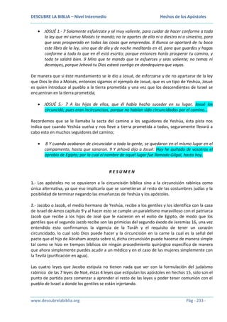 DESCUBRE LA BIBLIA – Nivel Intermedio

Hechos de los Apóstoles

JOSUÉ 1.- 7 Solamente esfuérzate y sé muy valiente, para cuidar de hacer conforme a toda
la ley que mi siervo Moisés te mandó; no te apartes de ella ni a diestra ni a siniestra, para
que seas prosperado en todas las cosas que emprendas. 8 Nunca se apartará de tu boca
este libro de la ley, sino que de día y de noche meditarás en él, para que guardes y hagas
conforme a todo lo que en él está escrito; porque entonces harás prosperar tu camino, y
todo te saldrá bien. 9 Mira que te mando que te esfuerces y seas valiente; no temas ni
desmayes, porque Jehová tu Dios estará contigo en dondequiera que vayas.
De manera que si éste mandamiento se le dio a Josué, de esforzarse y de no apartarse de la ley
que Dios le dio a Moisés, entonces sigamos el ejemplo de Josué, que es un tipo de Yeshúa, Josué
es quien introduce al pueblo a la tierra prometida y una vez que los descendientes de Israel se
encuentran en la tierra prometida;
JOSUÉ 5.- 7 A los hijos de ellos, que él había hecho suceder en su lugar, Josué los
circuncidó; pues eran incircuncisos, porque no habían sido circuncidados por el camino…
Recordemos que se le llamaba la secta del camino a los seguidores de Yeshúa, ésta pista nos
indica que cuando Yeshúa vuelva y nos lleve a tierra prometida a todos, seguramente llevará a
cabo esto en muchos seguidores del camino;
8 Y cuando acabaron de circuncidar a toda la gente, se quedaron en el mismo lugar en el
campamento, hasta que sanaron. 9 Y Jehová dijo a Josué: Hoy he quitado de vosotros el
oprobio de Egipto; por lo cual el nombre de aquel lugar fue llamado Gilgal, hasta hoy.

RESUMEN
1.- Los apóstoles no se opusieron a la circuncisión bíblica sino a la circuncisión rabínica como
única alternativa, ya que eso implicaría que se sometieran al resto de las costumbres judías y la
posibilidad de terminar negando las enseñanzas de Yeshúa y los apóstoles.
2.- Jacobo o Jacob, el medio hermano de Yeshúa, recibe a los gentiles y los identifica con la casa
de Israel de Amos capítulo 9 y al hacer esto se cumple un paralelismo maravilloso con el patriarca
Jacob que recibe a los hijos de José que le nacieron en el exilio de Egipto, de modo que los
gentiles que el segundo Jacob recibe son las primicias del segundo éxodo de Jeremías 16, una vez
entendido esto confirmamos la vigencia de la Toráh y el requisito de tener un corazón
circuncidado, lo cual solo Dios puede hacer y la circuncisión en la carne la cual es la señal del
pacto que el hijo de Abraham acepta sobre sí, dicha circuncisión puede hacerse de manera simple
tal como se hizo en tiempos bíblicos sin ningún procedimiento quirúrgico específico de manera
que ahora simplemente puedes acudir a un médico y en el caso de las mujeres simplemente con
la Tevilá (purificación en agua).
Las cuatro leyes que Jacobo estipula no tienen nada que ver con la formulación del judaísmo
rabínico de las 7 leyes de Noé, éstas 4 leyes que estipulan los apóstoles en hechos 15, solo son el
punto de partida para comenzar a aprender el resto de las leyes y poder tener comunión con el
pueblo de Israel a donde los gentiles se están injertando.

www.descubrelabiblia.org

Pág - 233 -

 