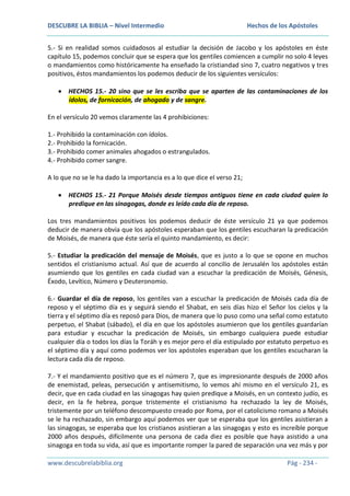 DESCUBRE LA BIBLIA – Nivel Intermedio

Hechos de los Apóstoles

5.- Si en realidad somos cuidadosos al estudiar la decisión de Jacobo y los apóstoles en éste
capítulo 15, podemos concluir que se espera que los gentiles comiencen a cumplir no solo 4 leyes
o mandamientos como históricamente ha enseñado la cristiandad sino 7, cuatro negativos y tres
positivos, éstos mandamientos los podemos deducir de los siguientes versículos:
HECHOS 15.- 20 sino que se les escriba que se aparten de las contaminaciones de los
ídolos, de fornicación, de ahogado y de sangre.
En el versículo 20 vemos claramente las 4 prohibiciones:
1.- Prohibido la contaminación con ídolos.
2.- Prohibido la fornicación.
3.- Prohibido comer animales ahogados o estrangulados.
4.- Prohibido comer sangre.
A lo que no se le ha dado la importancia es a lo que dice el verso 21;
HECHOS 15.- 21 Porque Moisés desde tiempos antiguos tiene en cada ciudad quien lo
predique en las sinagogas, donde es leído cada día de reposo.
Los tres mandamientos positivos los podemos deducir de éste versículo 21 ya que podemos
deducir de manera obvia que los apóstoles esperaban que los gentiles escucharan la predicación
de Moisés, de manera que éste sería el quinto mandamiento, es decir:
5.- Estudiar la predicación del mensaje de Moisés, que es justo a lo que se opone en muchos
sentidos el cristianismo actual. Así que de acuerdo al concilio de Jerusalén los apóstoles están
asumiendo que los gentiles en cada ciudad van a escuchar la predicación de Moisés, Génesis,
Éxodo, Levítico, Número y Deuteronomio.
6.- Guardar el día de reposo, los gentiles van a escuchar la predicación de Moisés cada día de
reposo y el séptimo día es y seguirá siendo el Shabat, en seis días hizo el Señor los cielos y la
tierra y el séptimo día es reposó para Dios, de manera que lo puso como una señal como estatuto
perpetuo, el Shabat (sábado), el día en que los apóstoles asumieron que los gentiles guardarían
para estudiar y escuchar la predicación de Moisés, sin embargo cualquiera puede estudiar
cualquier día o todos los días la Toráh y es mejor pero el día estipulado por estatuto perpetuo es
el séptimo día y aquí como podemos ver los apóstoles esperaban que los gentiles escucharan la
lectura cada día de reposo.
7.- Y el mandamiento positivo que es el número 7, que es impresionante después de 2000 años
de enemistad, peleas, persecución y antisemitismo, lo vemos ahí mismo en el versículo 21, es
decir, que en cada ciudad en las sinagogas hay quien predique a Moisés, en un contexto judío, es
decir, en la fe hebrea, porque tristemente el cristianismo ha rechazado la ley de Moisés,
tristemente por un teléfono descompuesto creado por Roma, por el catolicismo romano a Moisés
se le ha rechazado, sin embargo aquí podemos ver que se esperaba que los gentiles asistieran a
las sinagogas, se esperaba que los cristianos asistieran a las sinagogas y esto es increíble porque
2000 años después, difícilmente una persona de cada diez es posible que haya asistido a una
sinagoga en toda su vida, así que es importante romper la pared de separación una vez más y por
www.descubrelabiblia.org

Pág - 234 -

 