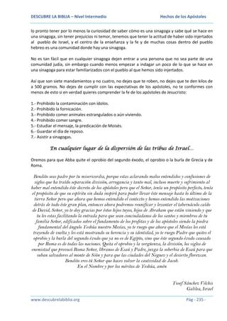 DESCUBRE LA BIBLIA – Nivel Intermedio

Hechos de los Apóstoles

lo pronto tener por lo menos la curiosidad de saber cómo es una sinagoga y sabe qué se hace en
una sinagoga, sin tener prejuicios ni temor, tenemos que tener la actitud de haber sido injertados
al pueblo de Israel, y el centro de la enseñanza y la fe y de muchas cosas dentro del pueblo
hebreo es una comunidad donde hay una sinagoga.
No es tan fácil que en cualquier sinagoga dejen entrar a una persona que no sea parte de una
comunidad judía, sin embargo cuando menos empezar a indagar un poco de lo que se hace en
una sinagoga para estar familiarizados con el pueblo al que hemos sido injertados.
Así que son siete mandamientos y no cuatro, no dejes que te roben, no dejes que te den kilos de
a 500 gramos. No dejes de cumplir con las expectativas de los apóstoles, no te conformes con
menos de esto si en verdad quieres comprender la fe de los apóstoles de Jesucristo:
1.- Prohibido la contaminación con ídolos.
2.- Prohibido la fornicación.
3.- Prohibido comer animales estrangulados o aún viviendo.
4.- Prohibido comer sangre.
5.- Estudiar el mensaje, la predicación de Moisés.
6.- Guardar el día de reposo.
7.- Asistir a sinagogas.
En cualquier lugar de la dispersión de las tribus de Israel…
Oremos para que Abba quite el oprobio del segundo éxodo, el oprobio o la burla de Grecia y de
Roma.

Bendito seas padre por tu misericordia, porque estas aclarando malos entendidos y confusiones de
siglos que ha traído separación división, arrogancia y tanto mal, incluso muerte y sufrimiento al
haber mal entendido éste decreto de los apóstoles pero que el Señor, tenía un propósito perfecto, tenía
el propósito de que su espíritu sin duda inspiró para poder llevar éste mensaje hasta lo último de la
tierra Señor pero que ahora que hemos entendido el contexto y hemos entendido las motivaciones
detrás de todo éste gran plan, entonces ahora podremos reunificar y levantar el tabernáculo caído
de David, Señor, yo te doy gracias por éstos hijos tuyos, hijos de Abraham que están viniendo y que
tu les estas facilitando la entrada para que sean conciudadanos de los santos y miembros de tu
familia Señor, edificados sobre el fundamento de los profetas y de los apóstoles siendo la piedra
fundamental del ángulo Yeshúa nuestro Mesías, yo te ruego que ahora que el Mesías les está
trayendo de vuelta y les está mostrando su herencia y su identidad, yo te ruego Padre que quites el
oprobio y la burla del segundo éxodo que ya no es de Egipto, sino que éste segundo éxodo causado
por Roma es de todas las naciones. Quita el oprobio y la vergüenza, la división, los siglos de
enemistad que provocó Roma Señor, líbranos de Esaú y Padre, juzga la soberbia de Esaú para que
suban salvadores al monte de Sión y para que las ciudades del Neguev y el desierto florezcan.
Bendito eres tú Señor que haces volver la cautividad de Jacob.
En el Nombre y por los méritos de Yeshúa, amén
Yosef Sánchez Vilchis
Galilea, Israel
www.descubrelabiblia.org

Pág - 235 -

 