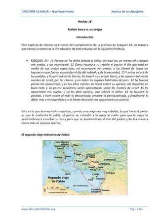 DESCUBRE LA BIBLIA – Nivel Intermedio

Hechos de los Apóstoles
Hechos 16

Yeshúa busca a sus ovejas
Introducción
Éste capítulo de Hechos es el inicio del cumplimiento de la profecía de Ezequiel 34, de manera
que vamos a comenzar la introducción de éste estudio con la siguiente Profecía;

EZEQUIEL 34.- 11 Porque así ha dicho Jehová el Señor: He aquí yo, yo mismo iré a buscar
mis ovejas, y las reconoceré. 12 Como reconoce su rebaño el pastor el día que está en
medio de sus ovejas esparcidas, así reconoceré mis ovejas, y las libraré de todos los
lugares en que fueron esparcidas el día del nublado y de la oscuridad. 13 Y yo las sacaré de
los pueblos, y las juntaré de las tierras; las traeré a su propia tierra, y las apacentaré en los
montes de Israel, por las riberas, y en todos los lugares habitados del país. 14 En buenos
pastos las apacentaré, y en los altos montes de Israel estará su aprisco; allí dormirán en
buen redil, y en pastos suculentos serán apacentadas sobre los montes de Israel. 15 Yo
apacentaré mis ovejas, y yo les daré aprisco, dice Jehová el Señor. 16 Yo buscaré la
perdida, y haré volver al redil la descarriada; vendaré la perniquebrada, y fortaleceré la
débil; mas a la engordada y a la fuerte destruiré; las apacentaré con justicia.

Esto es lo que éramos todos nosotros, cuando una oveja era muy rebelde, lo que hacía el pastor
es que le quebraba la patita, el pastor se colocaba a la oveja al cuello para que la oveja se
acostumbrara a escuchar su voz y para que se acostumbrara al olor del pastor y de ésa manera
nunca más se volviese apartar;

El segundo viaje misionero de Pablo:

www.descubrelabiblia.org

Pág - 236 -

 