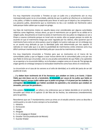 DESCUBRE LA BIBLIA – Nivel Intermedio

Hechos de los Apóstoles

Era muy importante circuncidar a Timoteo ya que un judío era y actualmente aún es muy
menospreciado quien no es circuncidado, además de que no podría ser efectivo en su testimonio
a los judíos, si Pablo lo estaba preparando para llenar el vacío que él dejaría y les compartiera a
sus paisanos judíos, obviamente que su testimonio no iba a ser recibido tan fácilmente sobre
todo porque todos sabían que su papá era griego.
Los hijos de matrimonios mixtos en aquella época eran considerados por algunas autoridades
rabínicas como ilegítimos, incluso ahora, ya que el matrimonio con un gentil no es válido en la
religión judía. Actualmente en Israel no existe el matrimonio civil, los judíos no religiosos se van a
Chipre a casarse civilmente porque en Israel esto no existe, ellos se quejan porque no están de
acuerdo en que el matrimonio tenga que estar regulado por los rabinos, ellos quisieran que el
matrimonio fuera como en otros países y que la religión no tuviera nada que ver sin embargo eso
es un asunto muy delicado ya que la identidad judía está determinada por ése aspecto. El
rabinato en Israel sabe que si se abre la posibilidad de matrimonios civiles entonces sería muy
difícil continuar manteniendo la identidad judía por causa de los matrimonios mixtos.
Era muy importante circuncidar a Timoteo para que se mantuviera en el marco de las
comunidades judías y que se llegase a casar incluso dentro de la comunidad judía y era por eso
que Pablo lo tenía que circuncidar, esto es una prueba contundente de que Pablo y los apóstoles
no se oponían a la circuncisión bíblica, no la forzaban o exigían como en el caso de Tito (griego de
origen gentil) sin embargo tampoco la rechazaban totalmente como hace ahora el cristianismo.
La circuncisión en el caso de los varones es el sello de identidad, es la señal del pacto de ser del
pueblo de Israel;
… 2 y daban buen testimonio de él los hermanos que estaban en Listra y en Iconio. 3 Quiso
Pablo que éste fuese con él; y tomándole, le circuncidó por causa de los judíos que había en
aquellos lugares; porque todos sabían que su padre era griego. 4 Y al pasar por las ciudades, les
entregaban las ordenanzas que habían acordado los apóstoles y los ancianos que estaban en
Jerusalén, para que las guardasen…
Ésta palabra “ordenanzas”, se refiere a las ordenanzas que se habían decidido en el concilio de
Jerusalén que vimos en el capítulo 15 del libro de los hechos, las ordenanzas (mandamientos)
para los gentiles.
Recordemos que son 7 mandamientos como ya vimos en el estudio anterior como se describe a
continuación y no solo 4 como siempre se ha enseñado:
1.- Idolatría
2.- fornicación
3.- Sangre
4.- Ahogado
5.- Ir a la sinagoga en Shabat
6.- Estudiar Torá (la predicación de Moisés)
7.- Guardar Shabat

www.descubrelabiblia.org

Pág - 238 -

 
