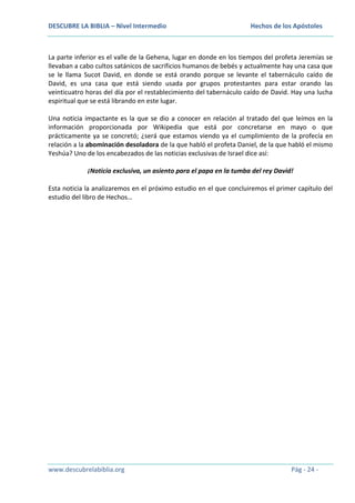 DESCUBRE LA BIBLIA – Nivel Intermedio

Hechos de los Apóstoles

La parte inferior es el valle de la Gehena, lugar en donde en los tiempos del profeta Jeremías se
llevaban a cabo cultos satánicos de sacrificios humanos de bebés y actualmente hay una casa que
se le llama Sucot David, en donde se está orando porque se levante el tabernáculo caído de
David, es una casa que está siendo usada por grupos protestantes para estar orando las
veinticuatro horas del día por el restablecimiento del tabernáculo caído de David. Hay una lucha
espiritual que se está librando en este lugar.
Una noticia impactante es la que se dio a conocer en relación al tratado del que leímos en la
información proporcionada por Wikipedia que está por concretarse en mayo o que
prácticamente ya se concretó; ¿será que estamos viendo ya el cumplimiento de la profecía en
relación a la abominación desoladora de la que habló el profeta Daniel, de la que habló el mismo
Yeshúa? Uno de los encabezados de las noticias exclusivas de Israel dice así:
¡Noticia exclusiva, un asiento para el papa en la tumba del rey David!
Esta noticia la analizaremos en el próximo estudio en el que concluiremos el primer capítulo del
estudio del libro de Hechos…

www.descubrelabiblia.org

Pág - 24 -

 