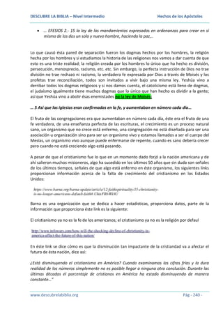 DESCUBRE LA BIBLIA – Nivel Intermedio

Hechos de los Apóstoles

… EFESIOS 2.- 15 la ley de los mandamientos expresados en ordenanzas para crear en sí
mismo de los dos un solo y nuevo hombre, haciendo la paz,..

Lo que causó ésta pared de separación fueron los dogmas hechos por los hombres, la religión
hecha por los hombres y si estudiamos la historia de las religiones nos vamos a dar cuenta de que
esto es una triste realidad; la religión creada por los hombres lo único que ha hecho es división,
persecución, menosprecio, racismo, etc. etc. Sin embargo, la perfecta instrucción de Dios no trae
división no trae rechazo ni racismo, la verdadera fe expresada por Dios a través de Moisés y los
profetas trae reconciliación, todos son invitados a vivir bajo una misma ley. Yeshúa vino a
derribar todos los dogmas religiosos y si nos damos cuenta, el catolicismo está lleno de dogmas,
el judaísmo igualmente tiene muchos dogmas que lo único que han hecho es dividir a la gente;
así que Yeshúa vino a abolir ésas enemistades no la ley de Moisés;
… 5 Así que las iglesias eran confirmadas en la fe, y aumentaban en número cada día…
El fruto de las congregaciones era que aumentaban en número cada día, éste era el fruto de una
fe verdadera, de una enseñanza perfecta de las escrituras, el crecimiento es un proceso natural
sano, un organismo que no crece está enfermo, una congregación no está diseñada para ser una
asociación u organización sino para ser un organismo vivo y estamos llamados a ser el cuerpo del
Mesías, un organismo vivo aunque puede enfermarse de repente, cuando es sano debería crecer
pero cuando no está creciendo algo está pasando.
A pesar de que el cristianismo fue lo que en un momento dado forjó a la nación americana y de
ahí salieron muchos misioneros, algo ha sucedido en los últimos 50 años que sin duda son señales
de los últimos tiempos, señales de que algo está enfermo en éste organismo, los siguientes links
proporcionan información acerca de la falta de crecimiento del cristianismo en los Estados
Unidos:

Barna es una organización que se dedica a hacer estadisticas, proporciona datos, parte de la
información que proporciona éste link es la siguiente:
El cristianismo ya no es la fe de los americanos; el cristianismo ya no es la religión por defaul

En éste link se dice cómo es que la disminución tan impactante de la cristiandad va a afectar el
futuro de ésta nación, dice así:
¿Está disminuyendo el cristianismo en América? Cuando examinamos las cifras frías y la dura
realidad de los números simplemente no es posible llegar a ninguna otra conclusión. Durante las
últimas décadas el porcentaje de cristianos en América ha estado disminuyendo de manera
constante…”
www.descubrelabiblia.org

Pág - 240 -

 