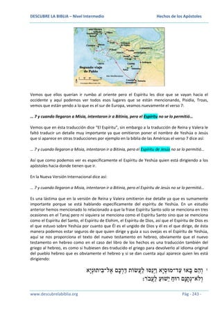 DESCUBRE LA BIBLIA – Nivel Intermedio

Hechos de los Apóstoles

Vemos que ellos querían ir rumbo al oriente pero el Espíritu les dice que se vayan hacia el
occidente y aquí podemos ver todos esos lugares que se están mencionando, Pisidia, Troas,
vemos que están yendo a lo que es el sur de Europa, veamos nuevamente el verso 7:
… 7 y cuando llegaron a Misia, intentaron ir a Bitinia, pero el Espíritu no se lo permitió…
Vemos que en ésta traducción dice “El Espíritu”, sin embargo a la traducción de Reina y Valera le
faltó traducir un detalle muy importante ya que omitieron poner el nombre de Yeshúa o Jesús
que sí aparece en otras traducciones por ejemplo en la biblia de las Américas el verso 7 dice así:
… 7 y cuando llegaron a Misia, intentaron ir a Bitinia, pero el Espíritu de Jesús no se lo permitió…
Así que como podemos ver es específicamente el Espíritu de Yeshúa quien está dirigiendo a los
apóstoles hacia donde tienen que ir.
En la Nueva Versión Internacional dice así:
… 7 y cuando llegaron a Misia, intentaron ir a Bitinia, pero el Espíritu de Jesús no se lo permitió…
Es una lástima que en la versión de Reina y Valera omitieron ése detalle ya que es sumamente
importante porque se está hablando específicamente del espíritu de Yeshúa. En un estudio
anterior hemos mencionado lo relacionado a que la frase Espíritu Santo solo se menciona en tres
ocasiones en el Tanaj pero ni siquiera se menciona como el Espíritu Santo sino que se menciona
como el Espíritu del Santo, el Espíritu de Elohim, el Espíritu de Dios, así que el Espíritu de Dios es
el que estuvo sobre Yeshúa por cuanto que Él es el ungido de Dios y él es el que dirige, de ésta
manera podemos estar seguros de que quien dirige y guía a sus ovejas es el Espíritu de Yeshúa,
aquí se nos proporciona el texto del nuevo testamento en hebreo, obviamente que el nuevo
testamento en hebreo como en el caso del libro de los hechos es una traducción también del
griego al hebreo, es como si hubiesen des-traducido el griego para devolverlo al idioma original
del pueblo hebreo que es obviamente el hebreo y si se dan cuenta aquí aparece quien les está
dirigiendo:

www.descubrelabiblia.org

Pág - 243 -

 