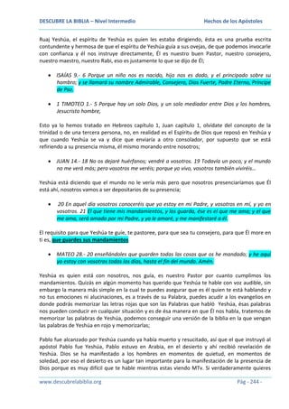 DESCUBRE LA BIBLIA – Nivel Intermedio

Hechos de los Apóstoles

Ruaj Yeshúa, el espíritu de Yeshúa es quien les estaba dirigiendo, ésta es una prueba escrita
contundente y hermosa de que el espíritu de Yeshúa guía a sus ovejas, de que podemos invocarle
con confianza y él nos instruye directamente, Él es nuestro buen Pastor, nuestro consejero,
nuestro maestro, nuestro Rabi, eso es justamente lo que se dijo de Él;
ISAÍAS 9.- 6 Porque un niño nos es nacido, hijo nos es dado, y el principado sobre su
hombro; y se llamará su nombre Admirable, Consejero, Dios Fuerte, Padre Eterno, Príncipe
de Paz.
1 TIMOTEO 1.- 5 Porque hay un solo Dios, y un solo mediador entre Dios y los hombres,
Jesucristo hombre,
Esto ya lo hemos tratado en Hebreos capítulo 1, Juan capítulo 1, olvídate del concepto de la
trinidad o de una tercera persona, no, en realidad es el Espíritu de Dios que reposó en Yeshúa y
que cuando Yeshúa se va y dice que enviaría a otro consolador, por supuesto que se está
refiriendo a su presencia misma, él mismo morando entre nosotros;
JUAN 14.- 18 No os dejaré huérfanos; vendré a vosotros. 19 Todavía un poco, y el mundo
no me verá más; pero vosotros me veréis; porque yo vivo, vosotros también viviréis…
Yeshúa está diciendo que el mundo no le vería más pero que nosotros presenciaríamos que Él
está ahí, nosotros vamos a ser depositarios de su presencia;
20 En aquel día vosotros conoceréis que yo estoy en mi Padre, y vosotros en mí, y yo en
vosotros. 21 El que tiene mis mandamientos, y los guarda, ése es el que me ama; y el que
me ama, será amado por mi Padre, y yo le amaré, y me manifestaré a él.
El requisito para que Yeshúa te guíe, te pastoree, para que sea tu consejero, para que Él more en
ti es, que guardes sus mandamientos
MATEO 28.- 20 enseñándoles que guarden todas las cosas que os he mandado; y he aquí
yo estoy con vosotros todos los días, hasta el fin del mundo. Amén.
Yeshúa es quien está con nosotros, nos guía, es nuestro Pastor por cuanto cumplimos los
mandamientos. Quizás en algún momento has querido que Yeshúa te hable con voz audible, sin
embargo la manera más simple en la cual te puedes asegurar que es él quien te está hablando y
no tus emociones ni alucinaciones, es a través de su Palabra, puedes acudir a los evangelios en
donde podrás memorizar las letras rojas que son las Palabras que habló Yeshúa, ésas palabras
nos pueden conducir en cualquier situación y es de ésa manera en que Él nos habla, tratemos de
memorizar las palabras de Yeshúa, podemos conseguir una versión de la biblia en la que vengan
las palabras de Yeshúa en rojo y memorizarlas;
Pablo fue alcanzado por Yeshúa cuando ya había muerto y resucitado, así que el que instruyó al
apóstol Pablo fue Yeshúa, Pablo estuvo en Arabia, en el desierto y ahí recibió revelación de
Yeshúa. Dios se ha manifestado a los hombres en momentos de quietud, en momentos de
soledad, por eso el desierto es un lugar tan importante para la manifestación de la presencia de
Dios porque es muy difícil que te hable mientras estas viendo MTv. Si verdaderamente quieres
www.descubrelabiblia.org

Pág - 244 -

 