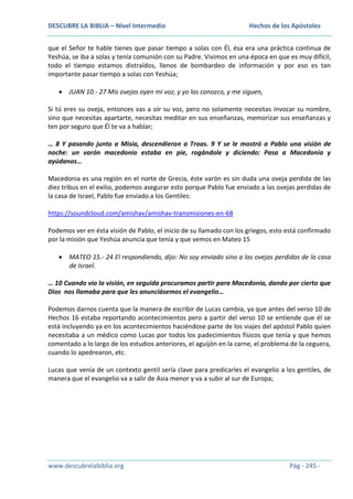 DESCUBRE LA BIBLIA – Nivel Intermedio

Hechos de los Apóstoles

que el Señor te hable tienes que pasar tiempo a solas con Él, ésa era una práctica continua de
Yeshúa, se iba a solas y tenía comunión con su Padre. Vivimos en una época en que es muy difícil,
todo el tiempo estamos distraídos, llenos de bombardeo de información y por eso es tan
importante pasar tiempo a solas con Yeshúa;
JUAN 10.- 27 Mis ovejas oyen mi voz, y yo las conozco, y me siguen,
Si tú eres su oveja, entonces vas a oír su voz, pero no solamente necesitas invocar su nombre,
sino que necesitas apartarte, necesitas meditar en sus enseñanzas, memorizar sus enseñanzas y
ten por seguro que Él te va a hablar;
… 8 Y pasando junto a Misia, descendieron a Troas. 9 Y se le mostró a Pablo una visión de
noche: un varón macedonio estaba en pie, rogándole y diciendo: Pasa a Macedonia y
ayúdanos…
Macedonia es una región en el norte de Grecia, éste varón es sin duda una oveja perdida de las
diez tribus en el exilio, podemos asegurar esto porque Pablo fue enviado a las ovejas perdidas de
la casa de Israel, Pablo fue enviado a los Gentiles:
https://soundcloud.com/amishav/amishav-transmisiones-en-68
Podemos ver en ésta visión de Pablo, el inicio de su llamado con los griegos, esto está confirmado
por la misión que Yeshúa anuncia que tenía y que vemos en Mateo 15
MATEO 15.- 24 El respondiendo, dijo: No soy enviado sino a las ovejas perdidas de la casa
de Israel.
… 10 Cuando vio la visión, en seguida procuramos partir para Macedonia, dando por cierto que
Dios nos llamaba para que les anunciásemos el evangelio…
Podemos darnos cuenta que la manera de escribir de Lucas cambia, ya que antes del verso 10 de
Hechos 16 estaba reportando acontecimientos pero a partir del verso 10 se entiende que él se
está incluyendo ya en los acontecimientos haciéndose parte de los viajes del apóstol Pablo quien
necesitaba a un médico como Lucas por todos los padecimientos físicos que tenía y que hemos
comentado a lo largo de los estudios anteriores, el aguijón en la carne, el problema de la ceguera,
cuando lo apedrearon, etc.
Lucas que venía de un contexto gentil sería clave para predicarles el evangelio a los gentiles, de
manera que el evangelio va a salir de Asia menor y va a subir al sur de Europa;

www.descubrelabiblia.org

Pág - 245 -

 