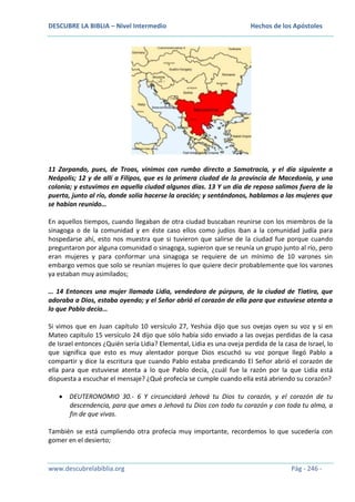 DESCUBRE LA BIBLIA – Nivel Intermedio

Hechos de los Apóstoles

11 Zarpando, pues, de Troas, vinimos con rumbo directo a Samotracia, y el día siguiente a
Neápolis; 12 y de allí a Filipos, que es la primera ciudad de la provincia de Macedonia, y una
colonia; y estuvimos en aquella ciudad algunos días. 13 Y un día de reposo salimos fuera de la
puerta, junto al río, donde solía hacerse la oración; y sentándonos, hablamos a las mujeres que
se habían reunido…
En aquellos tiempos, cuando llegaban de otra ciudad buscaban reunirse con los miembros de la
sinagoga o de la comunidad y en éste caso ellos como judíos iban a la comunidad judía para
hospedarse ahí, esto nos muestra que si tuvieron que salirse de la ciudad fue porque cuando
preguntaron por alguna comunidad o sinagoga, supieron que se reunía un grupo junto al río, pero
eran mujeres y para conformar una sinagoga se requiere de un mínimo de 10 varones sin
embargo vemos que solo se reunían mujeres lo que quiere decir probablemente que los varones
ya estaban muy asimilados;
… 14 Entonces una mujer llamada Lidia, vendedora de púrpura, de la ciudad de Tiatira, que
adoraba a Dios, estaba oyendo; y el Señor abrió el corazón de ella para que estuviese atenta a
lo que Pablo decía…
Si vimos que en Juan capítulo 10 versículo 27, Yeshúa dijo que sus ovejas oyen su voz y si en
Mateo capítulo 15 versículo 24 dijo que sólo había sido enviado a las ovejas perdidas de la casa
de Israel entonces ¿Quién sería Lidia? Elemental, Lidia es una oveja perdida de la casa de Israel, lo
que significa que esto es muy alentador porque Dios escuchó su voz porque llegó Pablo a
compartir y dice la escritura que cuando Pablo estaba predicando El Señor abrió el corazón de
ella para que estuviese atenta a lo que Pablo decía, ¿cuál fue la razón por la que Lidia está
dispuesta a escuchar el mensaje? ¿Qué profecía se cumple cuando ella está abriendo su corazón?
DEUTERONOMIO 30.- 6 Y circuncidará Jehová tu Dios tu corazón, y el corazón de tu
descendencia, para que ames a Jehová tu Dios con todo tu corazón y con toda tu alma, a
fin de que vivas.
También se está cumpliendo otra profecía muy importante, recordemos lo que sucedería con
gomer en el desierto;

www.descubrelabiblia.org

Pág - 246 -

 