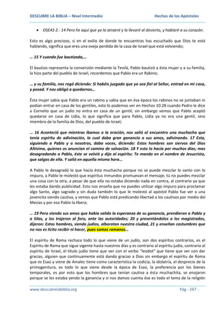 DESCUBRE LA BIBLIA – Nivel Intermedio

Hechos de los Apóstoles

OSEAS 2.- 14 Pero he aquí que yo la atraeré y la llevaré al desierto, y hablaré a su corazón.
Esto es algo precioso, si en el exilio de donde te encuentras has escuchado que Dios te está
hablando, significa que eres una oveja perdida de la casa de Israel que está volviendo;
… 15 Y cuando fue bautizada,…
El bautizo representa la conversión mediante la Tevilá, Pablo bautizó a ésta mujer y a su familia,
la hizo parte del pueblo de Israel, recordemos que Pablo era un Rabino;
… y su familia, nos rogó diciendo: Si habéis juzgado que yo sea fiel al Señor, entrad en mi casa,
y posad. Y nos obligó a quedarnos…
Ésta mujer sabía que Pablo era un rabino y sabía que en ésa época los rabinos no se juntaban ni
podían entrar en casa de los gentiles, esto lo podemos ver en Hechos 10:28 cuando Pedro le dice
a Cornelio que un judío no entra en casa de un gentil, sin embargo vemos que Pablo aceptó
quedarse en casa de Lidia, lo que significa que para Pablo, Lidia ya no era una gentil, sino
miembro de la familia de Dios, del pueblo de Israel;
… 16 Aconteció que mientras íbamos a la oración, nos salió al encuentro una muchacha que
tenía espíritu de adivinación, la cual daba gran ganancia a sus amos, adivinando. 17 Esta,
siguiendo a Pablo y a nosotros, daba voces, diciendo: Estos hombres son siervos del Dios
Altísimo, quienes os anuncian el camino de salvación. 18 Y esto lo hacía por muchos días; mas
desagradando a Pablo, éste se volvió y dijo al espíritu: Te mando en el nombre de Jesucristo,
que salgas de ella. Y salió en aquella misma hora…
A Pablo le desagradó lo que hacía ésta muchacha porque no se puede mezclar lo santo con lo
impuro, a Pablo le molestó que espíritus inmundos promuevan el mensaje, tú no puedes mezclar
una cosa con la otra, a pesar de que ella no estaba diciendo nada en contra, al contrario ya que
les estaba dando publicidad. Esto nos enseña que no puedes utilizar algo impuro para proclamar
algo Santo, algo sagrado y sin duda también lo que le molestó al apóstol Pablo fue ver a una
jovencita siendo cautiva, y vemos que Pablo está predicando libertad a los cautivos por medio del
Mesías y por eso Pablo la libera;
… 19 Pero viendo sus amos que había salido la esperanza de su ganancia, prendieron a Pablo y
a Silas, y los trajeron al foro, ante las autoridades; 20 y presentándolos a los magistrados,
dijeron: Estos hombres, siendo judíos, alborotan nuestra ciudad, 21 y enseñan costumbres que
no nos es lícito recibir ni hacer, pues somos romanos…
El espíritu de Roma rechaza todo lo que viene de un judío, son dos espíritus contrarios, es el
Espíritu de Roma que sigue vigente hasta nuestros días y es contrario al espíritu judío, contrario al
espíritu de Israel, el título judío tiene que ver con el verbo “leodot” que tiene que ver con dar
gracias, alguien que continuamente está dando gracias a Dios sin embargo el espíritu de Roma
que es Esaú y viene de Amalec tiene como característica la codicia, la idolatría, el desprecio de la
primogenitura, es todo lo que viene desde la época de Esaú, la preferencia por los bienes
temporales, es por esto que los hombres que tenían cautiva a ésta muchachita, se enojaron
porque se les estaba yendo la ganancia y si nos damos cuenta ése es todo el tema de la religión
www.descubrelabiblia.org

Pág - 247 -

 