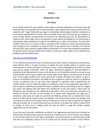 DESCUBRE LA BIBLIA – Nivel Intermedio

Hechos de los Apóstoles
Hechos 1

Restauremos a Sión
(2ª. Parte)
En el estudio anterior de este capítulo, vimos algunos artículos publicados en internet acerca del
monte de Sión y los acuerdos que se están llevando a cabo respecto de lo que se conoce como “El
aposento alto”, lugar tradicional que según la cristiandad, llámese iglesia católica o protestante,
es en donde supuestamente se llevó a cabo la llamada “santa cena” de Jesús con sus discípulos y
como el lugar donde supuestamente se reunieron los apóstoles para que ahí descendiese el
Espíritu Santo. Dicho lugar, que le corresponde a Israel, estuvo custodiado por los franciscanos y
nuevamente están tratando de recuperar este edificio que se llama “El cenáculo”. Por otro lado,
también vimos que se va a llevar a cabo un acuerdo entre el vaticano e Israel y que se piensa que
este acuerdo se iba a completar en mayo de 2013, lo que significa que si estamos en el mes de
junio de 2013, este acuerdo ya debió haberse concretado. De manera que quedamos pendientes
de conocer acerca de este acuerdo entre Israel y el vaticano y saber cuáles son las implicaciones
proféticas que esto podría tener:
http://youtu.be/M7PWdLtdjt0
En los medios de noticias de Israel se afirma que ya se llevó a cabo el acuerdo que mencionamos
entre Shimon Peres y el papa Francisco. El estado de Israel acordó cederle el cenáculo que
mencionamos en líneas anteriores al vaticano, incluso, está la posibilidad de que ellos lo renten
para que ya tengan autonomía sobre ese lugar; obviamente pagando lo correspondiente al
estado de Israel, básicamente lo que se está dando es una transacción económica, ya que lo que
está buscando Israel es que le paguen por ocupar todos estos lugares, y aunque quizás se piense
que no hay ningún problema por cuanto que Israel es dueño de todos esos lugares, ya que lo
busca es un beneficio económico, eso habla de que el gobierno actual en Israel es un gobierno
secular, un gobierno para el cual estos sitios sagrados no significan nada y simplemente los
quieren utilizar como un medio de negocio; el problema es que se está negociando algo sobre lo
que ni siquiera le pertenece al pueblo de Israel, el problema de que Israel busque que se le pague
por rentar esos lugares para que líderes del cristianismo lo usen para llevar a cabo cultos de
idolatría es que Jerusalén es una ciudad que le pertenece a Dios, por cuanto que Jerusalén es el
estrado de los pies de Dios; en ese sentido no se puede estar negociando con algo que le
pertenece a Dios para ser usado en cuestiones de idolatría, porque eso es exactamente lo que
pasó en la época de los reyes de Israel, que dejaban a las naciones que tuvieran sus templos, que
se pusieran sus altares en los lugares altos y muchos de los reyes de Judá no quitaron los lugares
altos de Jerusalén por la misma razón que hoy, por dinero; en la época de Yeshúa, cuando entró
al templo, la causa que le indignó tanto fue que los líderes a cargo del templo estaban
negociando con los mercaderes.
Es por ello que lo que está sucediendo en relación a las negociaciones de Israel con el vaticano es
fuertemente criticado porque estamos viendo que se repite una vez más la historia, sin embargo,
en este estudio vamos a ver unos datos impactantes cerca de la manera en que Dios está usando
esto para sus propósitos, porque Él no va a dejar que las naciones profanen su Santo Monte;

www.descubrelabiblia.org

Pág - 25 -

 