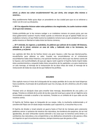 DESCUBRE LA BIBLIA – Nivel Intermedio

Hechos de los Apóstoles

cárcel, ¿y ahora nos echan encubiertamente? No, por cierto, sino vengan ellos mismos a
sacarnos…
Muy posiblemente Pablo quiso dejar un precedente en ésa ciudad para que no se volvieran a
meter con él o con sus discípulos;
… 38 Y los alguaciles hicieron saber estas palabras a los magistrados, los cuales tuvieron miedo
al oír que eran romanos…
Estaba prohibido por la ley romana castigar a un ciudadano romano sin previo juicio, por eso
éstos gobernantes tuvieron mucho miedo cuando se enteraron de que el apóstol Pablo era un
ciudadano romano y el que Pablo tuviera la ciudadanía romana tuvo un gran propósito ya que así
podía moverse en libertad en todos éstos territorios romanos;
… 39 Y viniendo, les rogaron; y sacándolos, les pidieron que salieran de la ciudad. 40 Entonces,
saliendo de la cárcel, entraron en casa de Lidia, y habiendo visto a los hermanos, los
consolaron, y se fueron.
Los capítulos del libro de los hechos tienen una gran riqueza y sólo hay que desmenuzarlos,
escudriñarlos para obtener su valor. Cuando nos encontrábamos en el cristianismo
escuchábamos todas éstas historias y nos parecían bonitas pero ahora que nos damos cuenta de
la riqueza y de la profundidad y de que por alguna razón superior el Espíritu Santo inspiró todos
éstos acontecimientos y orquestó todos éstos encuentros de los apóstoles y es para mostrarnos
un solo mensaje, el mensaje de la restauración de las doce tribus de Israel, el mensaje de la
restauración de todas las cosas de las que hablaron los profetas.

RESUMEN
Éste capítulo marca el inicio de la búsqueda de las ovejas perdidas de la casa de Israel dispersas
hacia occidente, el principio de la predicación que iría a Europa, de ahí a América y de ahí a toda
la tierra.
Timoteo sería un discípulo clave para enseñar éste mensaje, descendiente de una judía y un
griego, Timoteo es símbolo de la unión de las dos casas de Israel que a pesar de ser ilegítimo sería
circuncidado y enviado a enseñar a las naciones, Timoteo es un símbolo de lo que cada uno de
nosotros somos.
El Espíritu de Yeshúa sigue en búsqueda de sus ovejas. Lidia, la muchacha endemoniada y el
carcelero de Filipos son sin duda ovejas recatadas y por supuesto tú, si escuchas hoy su voz.
El Espíritu de Amalec e Israel estarán en guerra hasta el final de los tiempos pero solamente
podemos vencer si quitamos de nosotros ésa naturaleza, ésa tendencia de quejarnos, de ser mal
agradecidos, de estar enfocando nuestra atención a las cosas que no tenemos como Amán y si
cambiamos ésa naturaleza y nos arrepentimos y nos dedicamos únicamente a dar gracias a Dios
sin importar en qué circunstancias estemos, siempre tenemos que dar gracias a Dios.
www.descubrelabiblia.org

Pág - 250 -

 