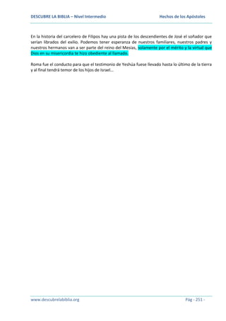 DESCUBRE LA BIBLIA – Nivel Intermedio

Hechos de los Apóstoles

En la historia del carcelero de Filipos hay una pista de los descendientes de José el soñador que
serían librados del exilio. Podemos tener esperanza de nuestros familiares, nuestros padres y
nuestros hermanos van a ser parte del reino del Mesías, solamente por el mérito y la virtud que
Dios en su misericordia te hizo obediente al llamado.
Roma fue el conducto para que el testimonio de Yeshúa fuese llevado hasta lo último de la tierra
y al final tendrá temor de los hijos de Israel…

www.descubrelabiblia.org

Pág - 251 -

 
