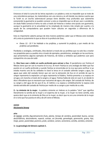 DESCUBRE LA BIBLIA – Nivel Intermedio

Hechos de los Apóstoles

Entonces el total la suma de las letras equivale a un palabra y esto es imposible que se trate de
una coincidencia porque, las matemáticas son una ciencia y es ahí donde nos damos cuenta que
la Toráh es un escrito sobrenatural porque tiene detalles muy profundos que solamente
conociendo la guematría se pueden conocer y esto es imposible que se dé por azar o accidente;
sin duda Pablo conocía el tema no solo a través de historias o textos sino quizás con guematría,
aunque la guematría en la actualidad se ha empleado de manera más simple por cuanto a la
ayuda de las computadoras que pueden hacer cálculos en segundos a diferencia de la
antigüedad.
Esto es importante saberlo porque de ésta manera podemos saber que el Mesías está revelado
ahí y esto es justamente lo que se dice en la profecía de Osas;
Oseas 12.- 10 Y he hablado a los profetas, y aumenté la profecía, y por medio de los
profetas usé parábolas.
Parábolas o analogías, similitudes, Dios declaró a través de sus profetas que no solo iba a revelar
sus propósitos para su pueblo sino a través de ejemplos, paralelismos, analogías en las escrituras,
aquí presentamos algunos ejemplos de historias, de textos y símbolos que podemos usar para
compartirle a la casa de Judá:
1.- Dios hace caer a Adán en sueño profundo para extraer a Eva. El paralelismo con Yeshúa el
Mesías tiene que ver con la muerte en la cruz. Al morir Yeshúa es una analogía de Adán que fue
puesto en un sueño profundo y cuando Yeshúa se encontraba en la cruz que para verificar si ya
estaba muerto uno de los soldados le clavó la lanza en el costado saliendo sangre y agua, las
aguas que salen del costado tienen que ver con la extracción de Eva en el sentido de que la
sangre representa la expiación y el agua representa la Palabra, Yeshúa presenta a su esposa sin
arruga y sin mancha a través de la sangre y el agua; Yeshúa habla de esto en Juan 3, en donde le
dice a Nicodemo que es necesario que nazcamos de agua y de sangre. Del costado de Yeshúa, de
su sangre y del agua de los que él es, él redime a su esposa y simbólicamente la esposa está
siendo extraída del costado de Yeshúa por medio de su sangre y por medio de su vida.
2.- La simiente de la mujer.- la palabra simiente en hebreo es la palabra “zéra” que significa
literalmente la semilla de la mujer o el esperma de la mujer, si la mujer no tiene semilla, esto
quiere decir que es la simiente de Dios en la mujer, es decir que no era una simiente de la mujer
en sí sino que fue puesta en ella y de ahí viene el Mesías.

H2233
Diccionario Strong
zéra
de H2232; semilla; figurativamente fruto, planta, tiempo de siembra, posteridad: bueno, carnal,
descendencia, descendiente, especie, estirpe, ser fecunda, genealogía, generación, grano, hijo,
linaje, poner, posteridad, postrero, prole, sembrar, semen, sementera, semilla, siembra, simiente.
3.- La genealogía de Génesis capítulo 5.
www.descubrelabiblia.org

Pág - 253 -

 