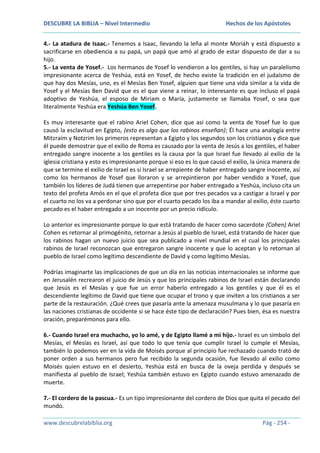 DESCUBRE LA BIBLIA – Nivel Intermedio

Hechos de los Apóstoles

4.- La atadura de Isaac.- Tenemos a Isaac, llevando la leña al monte Moriáh y está dispuesto a
sacrificarse en obediencia a su papá, un papá que amó al grado de estar dispuesto de dar a su
hijo.
5.- La venta de Yosef.- Los hermanos de Yosef lo vendieron a los gentiles, si hay un paralelismo
impresionante acerca de Yeshúa, está en Yosef, de hecho existe la tradición en el judaísmo de
que hay dos Mesías, uno, es el Mesías Ben Yosef, alguien que tiene una vida similar a la vida de
Yosef y el Mesías Ben David que es el que viene a reinar, lo interesante es que incluso el papá
adoptivo de Yeshúa, el esposo de Miriam o María, justamente se llamaba Yosef, o sea que
literalmente Yeshúa era Yeshúa Ben Yosef.
Es muy interesante que el rabino Ariel Cohen, dice que así como la venta de Yosef fue lo que
causó la esclavitud en Egipto, (esto es algo que los rabinos enseñan); Él hace una analogía entre
Mitzraím y Notzrim los primeros representan a Egipto y los segundos son los cristianos y dice que
él puede demostrar que el exilio de Roma es causado por la venta de Jesús a los gentiles, el haber
entregado sangre inocente a los gentiles es la causa por la que Israel fue llevado al exilio de la
iglesia cristiana y esto es impresionante porque si eso es lo que causó el exilio, la única manera de
que se termine el exilio de Israel es si Israel se arrepiente de haber entregado sangre inocente, así
como los hermanos de Yosef que lloraron y se arrepintieron por haber vendido a Yosef, que
también los líderes de Judá tienen que arrepentirse por haber entregado a Yeshúa, incluso cita un
texto del profeta Amós en el que el profeta dice que por tres pecados va a castigar a Israel y por
el cuarto no los va a perdonar sino que por el cuarto pecado los iba a mandar al exilio, éste cuarto
pecado es el haber entregado a un inocente por un precio ridículo.
Lo anterior es impresionante porque lo que está tratando de hacer como sacerdote (Cohen) Ariel
Cohen es retornar al primogénito, retornar a Jesús al pueblo de Israel, está tratando de hacer que
los rabinos hagan un nuevo juicio que sea publicado a nivel mundial en el cual los principales
rabinos de Israel reconozcan que entregaron sangre inocente y que lo aceptan y lo retornan al
pueblo de Israel como legítimo descendiente de David y como legítimo Mesías.
Podrías imaginarte las implicaciones de que un día en las noticias internacionales se informe que
en Jerusalén recrearon el juicio de Jesús y que los principales rabinos de Israel están declarando
que Jesús es el Mesías y que fue un error haberlo entregado a los gentiles y que él es el
descendiente legítimo de David que tiene que ocupar el trono y que inviten a los cristianos a ser
parte de la restauración. ¿Qué crees que pasaría ante la amenaza musulmana y lo que pasaría en
las naciones cristianas de occidente si se hace éste tipo de declaración? Pues bien, ésa es nuestra
oración, preparémonos para ello.
6.- Cuando Israel era muchacho, yo lo amé, y de Egipto llamé a mi hijo.- Israel es un símbolo del
Mesías, el Mesías es Israel, así que todo lo que tenía que cumplir Israel lo cumple el Mesías,
también lo podemos ver en la vida de Moisés porque al principio fue rechazado cuando trató de
poner orden a sus hermanos pero fue recibido la segunda ocasión, fue llevado al exilio como
Moisés quien estuvo en el desierto, Yeshúa está en busca de la oveja perdida y después se
manifiesta al pueblo de Israel; Yeshúa también estuvo en Egipto cuando estuvo amenazado de
muerte.
7.- El cordero de la pascua.- Es un tipo impresionante del cordero de Dios que quita el pecado del
mundo.
www.descubrelabiblia.org

Pág - 254 -

 