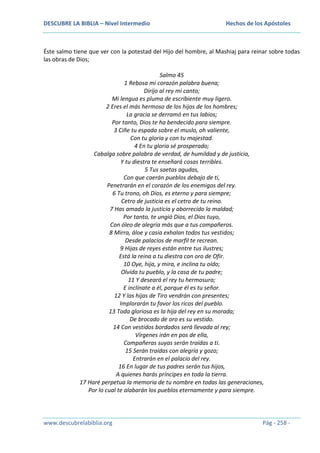 DESCUBRE LA BIBLIA – Nivel Intermedio

Hechos de los Apóstoles

Éste salmo tiene que ver con la potestad del Hijo del hombre, al Mashiaj para reinar sobre todas
las obras de Dios;
Salmo 45
1 Rebosa mi corazón palabra buena;
Dirijo al rey mi canto;
Mi lengua es pluma de escribiente muy ligero.
2 Eres el más hermoso de los hijos de los hombres;
La gracia se derramó en tus labios;
Por tanto, Dios te ha bendecido para siempre.
3 Ciñe tu espada sobre el muslo, oh valiente,
Con tu gloria y con tu majestad.
4 En tu gloria sé prosperado;
Cabalga sobre palabra de verdad, de humildad y de justicia,
Y tu diestra te enseñará cosas terribles.
5 Tus saetas agudas,
Con que caerán pueblos debajo de ti,
Penetrarán en el corazón de los enemigos del rey.
6 Tu trono, oh Dios, es eterno y para siempre;
Cetro de justicia es el cetro de tu reino.
7 Has amado la justicia y aborrecido la maldad;
Por tanto, te ungió Dios, el Dios tuyo,
Con óleo de alegría más que a tus compañeros.
8 Mirra, áloe y casia exhalan todos tus vestidos;
Desde palacios de marfil te recrean.
9 Hijas de reyes están entre tus ilustres;
Está la reina a tu diestra con oro de Ofir.
10 Oye, hija, y mira, e inclina tu oído;
Olvida tu pueblo, y la casa de tu padre;
11 Y deseará el rey tu hermosura;
E inclínate a él, porque él es tu señor.
12 Y las hijas de Tiro vendrán con presentes;
Implorarán tu favor los ricos del pueblo.
13 Toda gloriosa es la hija del rey en su morada;
De brocado de oro es su vestido.
14 Con vestidos bordados será llevada al rey;
Vírgenes irán en pos de ella,
Compañeras suyas serán traídas a ti.
15 Serán traídas con alegría y gozo;
Entrarán en el palacio del rey.
16 En lugar de tus padres serán tus hijos,
A quienes harás príncipes en toda la tierra.
17 Haré perpetua la memoria de tu nombre en todas las generaciones,
Por lo cual te alabarán los pueblos eternamente y para siempre.

www.descubrelabiblia.org

Pág - 258 -

 