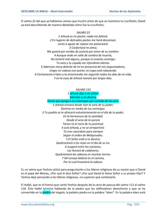 DESCUBRE LA BIBLIA – Nivel Intermedio

Hechos de los Apóstoles

El salmo 22 del que ya hablamos vemos que mucho antes de que se inventara la crucifixión, David
ya está describiendo de manera detallada cómo fue la crucifixión;
SALMO 23
1 Jehová es mi pastor; nada me faltará.
2 En lugares de delicados pastos me hará descansar;
Junto a aguas de reposo me pastoreará.
3 Confortará mi alma;
Me guiará por sendas de justicia por amor de su nombre.
4 Aunque ande en valle de sombra de muerte,
No temeré mal alguno, porque tú estarás conmigo;
Tu vara y tu cayado me infundirán aliento.
5 Aderezas mesa delante de mí en presencia de mis angustiadores;
Unges mi cabeza con aceite; mi copa está rebosando.
6 Ciertamente el bien y la misericordia me seguirán todos los días de mi vida,
Y en la casa de Jehová moraré por largos días.

SALMO 110
1 Jehová dijo a mi Señor:
Siéntate a mi diestra,
Hasta que ponga a tus enemigos por estrado de tus pies.
2 Jehová enviará desde Sion la vara de tu poder;
Domina en medio de tus enemigos.
3 Tu pueblo se te ofrecerá voluntariamente en el día de tu poder,
En la hermosura de la santidad.
Desde el seno de la aurora
Tienes tú el rocío de tu juventud.
4 Juró Jehová, y no se arrepentirá:
Tú eres sacerdote para siempre
Según el orden de Melquisedec.
5 El Señor está a tu diestra;
Quebrantará a los reyes en el día de su ira.
6 Juzgará entre las naciones,
Las llenará de cadáveres;
Quebrantará las cabezas en muchas tierras.
7 Del arroyo beberá en el camino,
Por lo cual levantará la cabeza.
Es un salmo que Yeshúa utilizó para preguntarles a los líderes religiosos de su nación que si David
es el papá del Mesías, ¿Por qué le dice Señor? ¿Por qué David le llama Señor a su propio Hijo? Y
Yeshúa dejó pensando a los líderes religiosos, no supieron qué contestarle.
El Hallel, que es el himno que cantó Yeshúa después de la cena de pascua del salmo 113 al salmo
118. Éste Hallel termina hablando de la piedra que los edificadores desecharon y que se ha
convertido en la piedra del ángulo, la palabra piedra es la palabra “eben”. En la palabra eben está

www.descubrelabiblia.org

Pág - 259 -

 