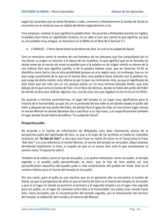 DESCUBRE LA BIBLIA – Nivel Intermedio

Hechos de los Apóstoles

según los acuerdos que se están llevando a cabo, veremos si efectivamente la tumba de David se
encuentra en el cenáculo que es objeto de dichas negociaciones o no.
Para empezar, veamos lo que significa la palabra Sion. De acuerdo a Wikipedia (versión en inglés),
la palabra Sion tiene un significado incierto, no se sabe al cien por ciento lo que significa, ya que
es una palabra muy antigua, se menciona en la Biblia en el libro de 2 Samuel 5:7
2 SAMUEL.- 7 Pero David tomó la fortaleza de Sion, la cual es la ciudad de David.
Sion se menciona como el nombre de una fortaleza de los jebuseos que fue conquistada por el
rey David, su origen es anterior a la época de los israelitas, lo que significa que ya se llamaba así
desde antes de la nación de Israel es posible que si la palabra es de origen semita se derive de la
raíz hebrea Zion que significa castillo, o de la palabra hebrea tsiyá, que en Jeremías 51:43 se
identifica como tierra, ésa es otra posibilidad porque es una región seca, sin embargo, hay un río
que surge justamente de lo que es el monte Sion; esta palabra tiene relación con la palabra río,
que surge de dicho monte; esto último es por lo que nos inclinamos más, ya que el significado de
Sion tiene que ver más con un río, porque existe un río muy famoso llamado Gihón, que está
debajo de lo que sería el monte de Sion. En el libro de Génesis, donde se habla del jardín del Edén
de donde se dice que saldrían algunos ríos, uno de esos ríos que regaban la tierra era el río Gihón.
De acuerdo a muchos comentaristas, el lugar del templo es un lugar muy significativo para la
historia de la humanidad, ya que ahí, en lo profundo de ese valle es en donde estaba el jardín del
Edén y después de ese jardín del Edén, de donde fluía el agua de vida, en ese mismo lugar estuvo
el monte Moriah en donde Abraham iba a sacrificar a su hijo Isaac, y es específicamente también
el lugar donde David habría de edificar “la ciudad de David”.
Perspectiva judía:
De acuerdo a la fuente de información de Wikipedia, otro dato interesante acerca de la
perspectiva judía del significado de Sion, es que a lo largo de los profetas se habla en repetidas
ocasiones de “la hija de Sión”; y dice que esta frase se repite 26 veces en el Tanaj como la frase
“bat Sion” y es una referencia al monte Moriah, al monte del templo en Jerusalén. (Aquí estamos
derribando totalmente el mito, el engaño de que en el monte Sion está lo que actualmente se
conoce como “el aposento alto”).
También se le refiere como la hija de Jerusalén, y se podría interpretar como Jerusalén, el templo
sagrado y el pueblo judío personificado, es decir, que la hija de Sion podría ser una
personificación específica del pueblo judío o más ampliamente del pueblo de Israel. Sion es el
nombre hebreo para el monte del templo en Jerusalén.
Por esa razón, para el judío es una mentira que en el aposento alto se encuentre la tumba de
David, ya que la perspectiva de ellos es que el monte de Sión es el monte del templo en Jerusalén
y que es el lugar en donde se pusieron el primero y el segundo templo y es el lugar más sagrado
para los judíos, es el lugar de conexión entre Dios y la humanidad. Los judíos oran viendo hacia
Sión, hacia Jerusalén, por la reconstrucción del templo sagrado, por la restauración del servicio
del templo, la redención del mundo y el retorno del Mesías:

www.descubrelabiblia.org

Pág - 26 -

 