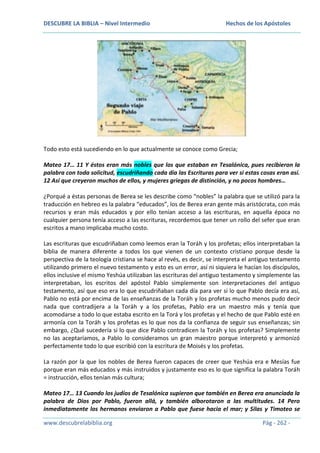 DESCUBRE LA BIBLIA – Nivel Intermedio

Hechos de los Apóstoles

Todo esto está sucediendo en lo que actualmente se conoce como Grecia;
Mateo 17… 11 Y éstos eran más nobles que los que estaban en Tesalónica, pues recibieron la
palabra con toda solicitud, escudriñando cada día las Escrituras para ver si estas cosas eran así.
12 Así que creyeron muchos de ellos, y mujeres griegas de distinción, y no pocos hombres…
¿Porqué a éstas personas de Berea se les describe como “nobles” la palabra que se utilizó para la
traducción en hebreo es la palabra “educados”, los de Berea eran gente más aristócrata, con más
recursos y eran más educados y por ello tenían acceso a las escrituras, en aquella época no
cualquier persona tenía acceso a las escrituras, recordemos que tener un rollo del sefer que eran
escritos a mano implicaba mucho costo.
Las escrituras que escudriñaban como leemos eran la Toráh y los profetas; ellos interpretaban la
biblia de manera diferente a todos los que vienen de un contexto cristiano porque desde la
perspectiva de la teología cristiana se hace al revés, es decir, se interpreta el antiguo testamento
utilizando primero el nuevo testamento y esto es un error, así ni siquiera le hacían los discípulos,
ellos inclusive el mismo Yeshúa utilizaban las escrituras del antiguo testamento y simplemente las
interpretaban, los escritos del apóstol Pablo simplemente son interpretaciones del antiguo
testamento, así que eso era lo que escudriñaban cada día para ver si lo que Pablo decía era así,
Pablo no está por encima de las enseñanzas de la Toráh y los profetas mucho menos pudo decir
nada que contradijera a la Toráh y a los profetas, Pablo era un maestro más y tenía que
acomodarse a todo lo que estaba escrito en la Torá y los profetas y el hecho de que Pablo esté en
armonía con la Toráh y los profetas es lo que nos da la confianza de seguir sus enseñanzas; sin
embargo, ¿Qué sucedería si lo que dice Pablo contradicen la Toráh y los profetas? Simplemente
no las aceptaríamos, a Pablo lo consideramos un gran maestro porque interpretó y armonizó
perfectamente todo lo que escribió con la escritura de Moisés y los profetas.
La razón por la que los nobles de Berea fueron capaces de creer que Yeshúa era e Mesías fue
porque eran más educados y más instruidos y justamente eso es lo que significa la palabra Toráh
= instrucción, ellos tenían más cultura;
Mateo 17… 13 Cuando los judíos de Tesalónica supieron que también en Berea era anunciada la
palabra de Dios por Pablo, fueron allá, y también alborotaron a las multitudes. 14 Pero
inmediatamente los hermanos enviaron a Pablo que fuese hacia el mar; y Silas y Timoteo se
www.descubrelabiblia.org

Pág - 262 -

 