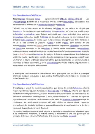 DESCUBRE LA BIBLIA – Nivel Intermedio

Hechos de los Apóstoles

http://es.wikipedia.org/wiki/Epicuro
Epicuro (griego: Επίκουρος; Samos,
aproximadamente 341 a. C. - Atenas, 270 a. C.)
fue
unfilósofo griego, fundador de la escuela que lleva su nombre (epicureísmo). Los aspectos más
destacados de su doctrina son el hedonismo racional y el atomismo.
Defendió una doctrina basada en la búsqueda del placer, la cual debería ser dirigida por
laprudencia. Se manifestó en contra del destino, de la necesidad y del recurrente sentido griego
de fatalidad. La naturaleza, según Epicuro, está regida por el azar, entendido como ausencia
decausalidad. Sólo así es posible la libertad, sin la cual el hedonismo no tiene motivo de ser.
Criticó los mitos religiosos, los cuales, según él, no hacían sino amargar la vida de los hombres. El
fin de la vida humana es procurar el placer y evadir el dolor, pero siempre de una
manera racional, evitando los excesos, pues estos provocan un posterior sufrimiento. Los placeres
del espíritu son superiores a los del cuerpo, y ambos deben satisfacerse coninteligencia,
procurando llegar a un estado de bienestar corporal y espiritual al que llamabaataraxia. Criticaba
tanto el desenfreno como la renuncia a los placeres de la carne, arguyendo que debería buscarse
un término medio, y que los goces carnales deberían satisfacerse siempre y cuando no conllevaran
un dolor en el futuro. La filosofía epicureísta afirma que la filosofía debe ser un instrumento al
servicio de la vida de los hombres, y que el conocimientopor sí mismo no tiene ninguna utilidad si
no se emplea en la búsqueda de la felicidad.

El mensaje de Epicúreo comenzó una distorsión hasta que algunos solo buscaban el placer por
encima de cualquier cosa, cueste lo que cueste y de ahí surgieron los temas de los excesos, las
orgías, las gulas, etc.
http://es.wikipedia.org/wiki/Estoicismo
El estoicismo es uno de los movimientos filosóficos que, dentro del periodo helenístico, adquirió
mayor importancia y difusión. Fundado por Zenón de Citio en el 301 a. C., adquirió gran difusión
por todo el mundo grecorromano, gozando de especial popularidad entre las élites romanas. Su
período de preeminencia va del siglo III a. C. hasta finales del siglo II a. C. Tras esto, dio signos de
agotamiento que coincidieron con la descomposición social del alto Imperio romano y el auge del
cristianismo. La palabra estoico proviene del sitio público de Atenas donde concurrían
principalmente los discípulos de Zenón, a quienes del sustantivo griego stoa(pórtico) se les dio el
nombre de Stoycos (posteriormente Estoicos).
Los estoicos proclamaron que se puede alcanzar la libertad y la tranquilidad tan sólo siendo ajeno
a las comodidades materiales, la fortuna externa, y dedicándose a una vida guiada por los
principios de la razón y la virtud (tal es la idea de la imperturbabilidad o ataraxia).

www.descubrelabiblia.org

Pág - 264 -

 