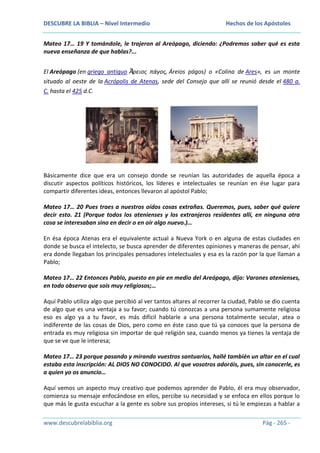 DESCUBRE LA BIBLIA – Nivel Intermedio

Hechos de los Apóstoles

Mateo 17… 19 Y tomándole, le trajeron al Areópago, diciendo: ¿Podremos saber qué es esta
nueva enseñanza de que hablas?...
El Areópago (en griego antiguo Ἄρειος πάγος, Áreios págos) o «Colina de Ares», es un monte
situado al oeste de la Acrópolis de Atenas, sede del Consejo que allí se reunió desde el 480 a.
C. hasta el 425 d.C.

Básicamente dice que era un consejo donde se reunían las autoridades de aquella época a
discutir aspectos políticos históricos, los líderes e intelectuales se reunían en ése lugar para
compartir diferentes ideas, entonces llevaron al apóstol Pablo;
Mateo 17… 20 Pues traes a nuestros oídos cosas extrañas. Queremos, pues, saber qué quiere
decir esto. 21 (Porque todos los atenienses y los extranjeros residentes allí, en ninguna otra
cosa se interesaban sino en decir o en oír algo nuevo.)…
En ésa época Atenas era el equivalente actual a Nueva York o en alguna de estas ciudades en
donde se busca el intelecto, se busca aprender de diferentes opiniones y maneras de pensar, ahí
era donde llegaban los principales pensadores intelectuales y esa es la razón por la que llaman a
Pablo;
Mateo 17… 22 Entonces Pablo, puesto en pie en medio del Areópago, dijo: Varones atenienses,
en todo observo que sois muy religiosos;…
Aquí Pablo utiliza algo que percibió al ver tantos altares al recorrer la ciudad, Pablo se dio cuenta
de algo que es una ventaja a su favor; cuando tú conozcas a una persona sumamente religiosa
eso es algo ya a tu favor, es más difícil hablarle a una persona totalmente secular, atea o
indiferente de las cosas de Dios, pero como en éste caso que tú ya conoces que la persona de
entrada es muy religiosa sin importar de qué religión sea, cuando menos ya tienes la ventaja de
que se ve que le interesa;
Mateo 17… 23 porque pasando y mirando vuestros santuarios, hallé también un altar en el cual
estaba esta inscripción: AL DIOS NO CONOCIDO. Al que vosotros adoráis, pues, sin conocerle, es
a quien yo os anuncio…
Aquí vemos un aspecto muy creativo que podemos aprender de Pablo, él era muy observador,
comienza su mensaje enfocándose en ellos, percibe su necesidad y se enfoca en ellos porque lo
que más le gusta escuchar a la gente es sobre sus propios intereses, si tú le empiezas a hablar a
www.descubrelabiblia.org

Pág - 265 -

 