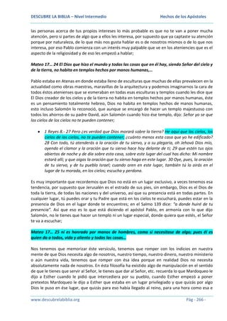 DESCUBRE LA BIBLIA – Nivel Intermedio

Hechos de los Apóstoles

las personas acerca de tus propios intereses lo más probable es que no te van a poner mucha
atención, pero si partes de algo que a ellos les interesa, por supuesto que ya captaste su atención
porque por naturaleza, de lo que más nos gusta hablar es o de nosotros mismos o de lo que nos
interesa, por eso Pablo comienza con un interés muy palpable que ve en los ateniencies que es el
aspecto de la religiosidad y de eso les empezó a hablar;
Mateo 17… 24 El Dios que hizo el mundo y todas las cosas que en él hay, siendo Señor del cielo y
de la tierra, no habita en templos hechos por manos humanas,…
Pablo estaba en Atenas en donde estaba lleno de esculturas que muchas de ellas prevalecen en la
actualidad como obras maestras, maravillas de la arquitectura y podemos imaginarnos la cara de
todos éstos atenienses que se esmeraban en todas esas esculturas y templos cuando les dice que
El Dios creador de los cielos y de la tierra no habita en templos hechos por manos humanas, éste
es un pensamiento totalmente hebreo, Dios no habita en templos hechos de manos humanas,
esto incluso Salomón lo reconoció, que aunque se encargó de hacer un templo majestuoso con
todos los ahorros de su padre David, aún Salomón cuando hizo ése templo, dijo: Señor yo se que
los cielos de los cielos no te pueden contener;
1 Reyes 8.- 27 Pero ¿es verdad que Dios morará sobre la tierra? He aquí que los cielos, los
cielos de los cielos, no te pueden contener; ¿cuánto menos esta casa que yo he edificado?
28 Con todo, tú atenderás a la oración de tu siervo, y a su plegaria, oh Jehová Dios mío,
oyendo el clamor y la oración que tu siervo hace hoy delante de ti; 29 que estén tus ojos
abiertos de noche y de día sobre esta casa, sobre este lugar del cual has dicho: Mi nombre
estará allí; y que oigas la oración que tu siervo haga en este lugar. 30 Oye, pues, la oración
de tu siervo, y de tu pueblo Israel; cuando oren en este lugar, también tú lo oirás en el
lugar de tu morada, en los cielos; escucha y perdona.
Es muy importante que recordemos que Dios no está en un lugar exclusivo, a veces tenemos esa
tendencia, por supuesto que Jerusalén es el estrado de sus pies, sin embargo, Dios es el Dios de
toda la tierra, de todas las naciones y del universo, así que su presencia está en todas partes. En
cualquier lugar, tú puedes orar y tu Padre que está en los cielos te escuchará, puedes estar en la
presencia de Dios en el lugar donde te encuentres; en el Salmo 139 dice: “a donde huiré de tu
presencia”. Así que eso es lo que está diciendo el apóstol Pablo, en armonía con lo que dijo
Salomón, no le tienes que hacer un templo ni un lugar especial, donde quiera que estés, el Señor
te va a escuchar;
Mateo 17… 25 ni es honrado por manos de hombres, como si necesitase de algo; pues él es
quien da a todos, vida y aliento y todas las cosas…
Nos tenemos que memorizar éste versículo, tenemos que romper con los indicios en nuestra
mente de que Dios necesita algo de nosotros, nuestro tiempo, nuestro dinero, nuestro ministerio
o aún nuestra vida, tenemos que romper con ésa idea porque en realidad Dios no necesita
absolutamente nada de nosotros. En ésta filosofía ha existido algo de manipulación en el sentido
de que le tienes que servir al Señor, le tienes que dar al Señor, etc. recuerda lo que Mardoqueo le
dijo a Esther cuando le pidió que intercediera por su pueblo, cuando Esther empezó a poner
pretextos Mardoqueo le dijo a Esther que estaba en un lugar privilegiado y que quizás por algo
Dios le puso en ése lugar, que quizás para eso había llegado al reino, para una hora como esa e
www.descubrelabiblia.org

Pág - 266 -

 