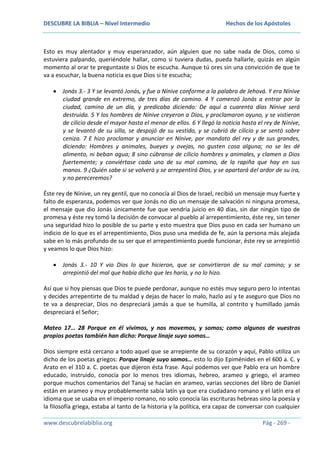 DESCUBRE LA BIBLIA – Nivel Intermedio

Hechos de los Apóstoles

Esto es muy alentador y muy esperanzador, aún alguien que no sabe nada de Dios, como si
estuviera palpando, queriéndole hallar, como si tuviera dudas, pueda hallarle, quizás en algún
momento al orar te preguntaste si Dios te escucha. Aunque tú ores sin una convicción de que te
va a escuchar, la buena noticia es que Dios si te escucha;
Jonás 3.- 3 Y se levantó Jonás, y fue a Nínive conforme a la palabra de Jehová. Y era Nínive
ciudad grande en extremo, de tres días de camino. 4 Y comenzó Jonás a entrar por la
ciudad, camino de un día, y predicaba diciendo: De aquí a cuarenta días Nínive será
destruida. 5 Y los hombres de Nínive creyeron a Dios, y proclamaron ayuno, y se vistieron
de cilicio desde el mayor hasta el menor de ellos. 6 Y llegó la noticia hasta el rey de Nínive,
y se levantó de su silla, se despojó de su vestido, y se cubrió de cilicio y se sentó sobre
ceniza. 7 E hizo proclamar y anunciar en Nínive, por mandato del rey y de sus grandes,
diciendo: Hombres y animales, bueyes y ovejas, no gusten cosa alguna; no se les dé
alimento, ni beban agua; 8 sino cúbranse de cilicio hombres y animales, y clamen a Dios
fuertemente; y conviértase cada uno de su mal camino, de la rapiña que hay en sus
manos. 9 ¿Quién sabe si se volverá y se arrepentirá Dios, y se apartará del ardor de su ira,
y no pereceremos?
Éste rey de Nínive, un rey gentil, que no conocía al Dios de Israel, recibió un mensaje muy fuerte y
falto de esperanza, podemos ver que Jonás no dio un mensaje de salvación ni ninguna promesa,
el mensaje que dio Jonás únicamente fue que vendría juicio en 40 días, sin dar ningún tipo de
promesa y éste rey tomó la decisión de convocar al pueblo al arrepentimiento, éste rey, sin tener
una seguridad hizo lo posible de su parte y esto muestra que Dios puso en cada ser humano un
indicio de lo que es el arrepentimiento, Dios puso una medida de fe, aún la persona más alejada
sabe en lo más profundo de su ser que el arrepentimiento puede funcionar, éste rey se arrepintió
y veamos lo que Dios hizo:
Jonás 3.- 10 Y vio Dios lo que hicieron, que se convirtieron de su mal camino; y se
arrepintió del mal que había dicho que les haría, y no lo hizo.
Así que si hoy piensas que Dios te puede perdonar, aunque no estés muy seguro pero lo intentas
y decides arrepentirte de tu maldad y dejas de hacer lo malo, hazlo así y te aseguro que Dios no
te va a despreciar, Dios no despreciará jamás a que se humilla, al contrito y humillado jamás
despreciará el Señor;
Mateo 17… 28 Porque en él vivimos, y nos movemos, y somos; como algunos de vuestros
propios poetas también han dicho: Porque linaje suyo somos…
Dios siempre está cercano a todo aquel que se arrepiente de su corazón y aquí, Pablo utiliza un
dicho de los poetas griegos: Porque linaje suyo somos… esto lo dijo Epiménides en el 600 a. C. y
Arato en el 310 a. C. poetas que dijeron ésta frase. Aquí podemos ver que Pablo era un hombre
educado, instruido, conocía por lo menos tres idiomas, hebreo, arameo y griego, el arameo
porque muchos comentarios del Tanaj se hacían en arameo, varias secciones del libro de Daniel
están en arameo y muy probablemente sabía latín ya que era ciudadano romano y el latín era el
idioma que se usaba en el imperio romano, no solo conocía las escrituras hebreas sino la poesía y
la filosofía griega, estaba al tanto de la historia y la política, era capaz de conversar con cualquier
www.descubrelabiblia.org

Pág - 269 -

 