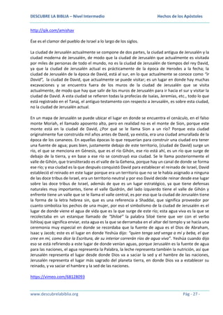 DESCUBRE LA BIBLIA – Nivel Intermedio

Hechos de los Apóstoles

http://qik.com/amishav
Ése es el clamor del pueblo de Israel a lo largo de los siglos.
La ciudad de Jerusalén actualmente se compone de dos partes, la ciudad antigua de Jerusalén y la
ciudad moderna de Jerusalén, de modo que la ciudad de Jerusalén que actualmente es visitada
por miles de personas de todo el mundo, no es la ciudad de Jerusalén de tiempos del rey David,
ya que la ciudad de Jerusalén actual es prácticamente de la época de Herodes a la fecha; la
ciudad de Jerusalén de la época de David, está al sur, en lo que actualmente se conoce como “ir
David”, la ciudad de David, que actualmente se puede visitar; es un lugar en donde hay muchas
excavaciones y se encuentra fuera de los muros de la ciudad de Jerusalén que se visita
actualmente, de modo que hay que salir de los muros de Jerusalén para ir hacia el sur y visitar la
ciudad de David. A esta ciudad se refieren todas la profecías de Isaías, Jeremías, etc., todo lo que
está registrado en el Tanaj, el antiguo testamento con respecto a Jerusalén, es sobre esta ciudad,
no la ciudad de Jerusalén actual.
En un mapa de Jerusalén se puede ubicar el lugar en donde se encuentra el cenáculo, en el falso
monte Moriah, el llamado aposento alto, pero en realidad no es el monte de Sion, porque este
monte está en la ciudad de David, ¿Por qué se le llama Sion a un río? Porque esta ciudad
originalmente fue construida mil años antes de David, ya existía, era una ciudad amurallada de la
época de los cananeos. En aquellas épocas lo que requerían para construir una ciudad era tener
una fuente de agua; pues bien, justamente debajo de este territorio, (ciudad de David) surge un
río, el que se menciona en Génesis, que es el río Gihón, ese río está ahí, es un río que surge de
debajo de la tierra, y en base a ese río se construyó esa ciudad. Se le llama posteriormente el
valle de Gihón, que transliterado es el valle de la Gehena, porque hay un canal de donde se forma
ese río; y esa ciudad es la que después conquistó David para establecer el reinado de Israel, David
estableció el reinado en este lugar porque era un territorio que no se le había asignado a ninguna
de las doce tribus de Israel, era un territorio neutral y por eso David decide reinar desde ese lugar
sobre las doce tribus de Israel, además de que es un lugar estratégico, ya que tiene defensas
naturales muy importantes, tiene el valle Quidrón, del lado izquierdo tiene el valle de Gihón y
enfrente tiene un valle que se le llama el valle central, es por eso que la ciudad de Jerusalén tiene
la forma de la letra hebrea sin, que es una referencia a Shaddai, que significa proveedor por
cuanto simboliza los pechos de una mujer, por eso el simbolismo de la ciudad de Jerusalén es el
lugar de donde viene el agua de vida que es la que surge de este río; esta agua viva es la que se
recolectaba en un estanque llamado de “Shiloé” la palabra Siloé tiene que ver con el verbo
lishloaj que significa enviar, esta agua es la que se derramaba en el altar del templo y se hacía una
ceremonia muy especial en donde se recordaba que la fuente de agua es el Dios de Abraham,
Isaac y Jacob; este es el lugar en donde Yeshúa dijo: “quien tenga sed venga a mí y beba, el que
cree en mí, como dice la Escritura, de su interior correrán ríos de agua viva”. Yeshúa cuando dijo
eso se está refiriendo a este lugar de donde venían aguas, porque Jerusalén es la fuente de agua
para las naciones, el agua representa la Palabra, la leche representa también la nutrición, así que
Jerusalén representa el lugar desde donde Dios va a saciar la sed y el hambre de las naciones,
Jerusalén representa el lugar más sagrado del planeta tierra, en donde Dios va a establecer su
reinado, y va saciar el hambre y la sed de las naciones.
https://vimeo.com/68128093

www.descubrelabiblia.org

Pág - 27 -

 