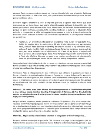 DESCUBRE LA BIBLIA – Nivel Intermedio

Hechos de los Apóstoles

persona. Existe un comentario en donde se cita que Gamaliel dijo que el apóstol Pablo era
insaciable en cuanto a la lectura de libros, que jamás había suficientes libros que darle a Pablo
por su hambre de saber.
Si quieres llegar a enseñar y a tener el impacto que tuvo el apóstol Pablo tienes que estar
enamorado de los libros, tienes que bajarle a los videojuegos, películas, la televisión, etc. y te
tienes que convertir en un amante de los libros. Como vimos, los de Berea recibieron el mensaje
porque era gente instruida, educada, la fe no está peleada con la cultura y la educación. Para
entender y comprender la biblia es importantísimo conocer la historia, tratar de entender la
biblia sólo con los textos de la escritura sin conocimiento de la historia es casi imposible entender
de que se trata;
Hechos 16.- 24 Diciendo él estas cosas en su defensa, Festo a gran voz dijo: Estás loco,
Pablo; las muchas letras te vuelven loco. 25 Mas él dijo: No estoy loco, excelentísimo
Festo, sino que hablo palabras de verdad y de cordura. 26 Pues el rey sabe estas cosas,
delante de quien también hablo con toda confianza. Porque no pienso que ignora nada de
esto; pues no se ha hecho esto en algún rincón. 27 ¿Crees, oh rey Agripa, a los profetas?
Yo sé que crees. 28 Entonces Agripa dijo a Pablo: Por poco me persuades a ser cristiano. 29
Y Pablo dijo: ¡Quisiera Dios que por poco o por mucho, no solamente tú, sino también
todos los que hoy me oyen, fueseis hechos tales cual yo soy, excepto estas cadenas!
Vemos al apóstol Pablo hablando de tú a tú con un rey, si quieres con una persona en autoridad
tienes que saber lo que estás diciendo, una persona no educada difícilmente puede tener acceso
a hablar con cualquier tipo de personas.
Vemos que Pablo a éstas personas les está rectificando que a Dios no le puedes hacer figura o
forma y ni siquiera lo puedes imaginar, Dios es el Creador, no es parte de la creación, va mucho
más allá de nuestra imaginación, solo podemos conocerle verdaderamente por las escrituras, no
es por tu imaginación o porque pienses que en un éxtasis vas a tener revelación de Dios, porque
no es así sino que Dios se ha revelado a través de las escrituras y a través de la historia de la
humanidad;
Mateo 17… 29 Siendo, pues, linaje de Dios, no debemos pensar que la Divinidad sea semejante
a oro, o plata, o piedra, escultura de arte y de imaginación de hombres. 30 Pero Dios, habiendo
pasado por alto los tiempos de esta ignorancia, ahora manda a todos los hombres en todo
lugar, que se arrepientan;…
La ignorancia es un pecado, tienes que evitar a toda costa la ignorancia, hay un dicho que dice:
“cuidado con la lectura porque puede acabar con la ignorancia”. Es una pena que en los niños ya
no se inculque tanto la lectura, es muy importante inculcarles a nuestros hijos que lean, tenemos
que hacer que pasen menos tiempo en la televisión y que ocupen más de su tiempo en la lectura
inteligente, lectura que instruya no en literatura barata;
Mateo 17… 31 por cuanto ha establecido un día en el cual juzgará al mundo con justicia,…
No vas a poderte excusar por la ignorancia, Dios un día te va a juzgar por tu negligencia, por no
haber sido más estudioso, ser un discípulo implica dedicarle un tiempo al estudio, por eso es que
www.descubrelabiblia.org

Pág - 270 -

 