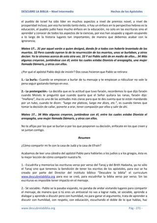 DESCUBRE LA BIBLIA – Nivel Intermedio

Hechos de los Apóstoles

el pueblo de Israel ha sido líder en muchos aspectos a nivel de premios novel, a nivel de
prosperidad incluso, por eso ha tenido tanto éxito, si hay un énfasis en la perspectiva hebrea es la
educación, el pueblo judío hace mucho énfasis en la educación, no solo en las escrituras sino el
aprender y conocer de todos los aspectos de la ciencias, por eso han ocupado y siguen ocupando
a lo largo de la historia lugares tan importantes; de manera que debemos acabar con la
ignorancia;
Mateo 17… 31 por aquel varón a quien designó, dando fe a todos con haberle levantado de los
muertos. 32 Pero cuando oyeron lo de la resurrección de los muertos, unos se burlaban, y otros
decían: Ya te oiremos acerca de esto otra vez. 33 Y así Pablo salió de en medio de ellos… 34 Más
algunos creyeron, juntándose con él; entre los cuales estaba Dionisio el areopagita, una mujer
llamada Dámaris, y otros con ellos.
¿Por qué el apóstol Pablo dejó de insistir? Dos cosas hicieron que Pablo se retirara:
1.- La burla.- Cuando se empiezan a burlar de tu mensaje y te empiezan a ridiculizar no vale la
pena seguir gastando tiempo en eso.
2.- La postergación.- La decidía que es la actitud que tuvo faraón, recordemos lo que dijo faraón
cuando Moisés le preguntó que cuando quería que el Señor quitara las ranas, faraón dijo:
“mañana”, ésa es una de las actitudes más claras para que te des cuenta que te están mandando
por un tubo, cuando te dicen: “luego me platicas, luego me dices, etc.”, es cuando tienes que
tomar la decisión de callar, ponerte a orar, tener compasión por ellos y salir de ahí.
Mateo 17… 34 Más algunos creyeron, juntándose con él; entre los cuales estaba Dionisio el
areopagita, una mujer llamada Dámaris, y otros con ellos.
No te aflijas por los que se burlan o por los que posponen su decisión, enfócate en los que creen y
se juntan contigo.
Resumen
¿Cómo compartir mi fe con la casa de Judá y la casa de Efraín?
Acabamos de leer una cátedra del apóstol Pablo para hablarles a los judíos y a los griegos, ésta es
la mejor lección de cómo compartir nuestra fe.
1.- Escudriña y memoriza las escrituras verso por verso del Tanaj y del Brith Hadasha, ya no sólo
el Tanaj sino que tenemos la bendición de tener los escritos de los apóstoles, para eso se ha
creado por parte del Director del instituto bíblico “Descubre la biblia” el curriculum
www.descubrelabiblia.org para eso se creó, para escudriñar la biblia verso por verso. Sin las
escrituras es imposible tener impacto en el mensaje.
2.- Sé sociable.- Pablo se la pasaba viajando, no paraba de andar visitando lugares para compartir
el mensaje, de manera que si tú eres un antisocial no vas a lograr nada, sé sociable, aprende a
dialogar y aprende a discutir pero con humildad, no para ganar el argumento, trata de aprender a
discutir con humildad, con respeto, con educación, escuchando el doble de lo que hablas, haz
www.descubrelabiblia.org

Pág - 271 -

 