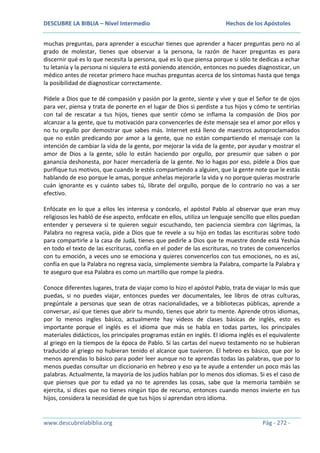 DESCUBRE LA BIBLIA – Nivel Intermedio

Hechos de los Apóstoles

muchas preguntas, para aprender a escuchar tienes que aprender a hacer preguntas pero no al
grado de molestar, tienes que observar a la persona, la razón de hacer preguntas es para
discernir qué es lo que necesita la persona, qué es lo que piensa porque si sólo te dedicas a echar
tu letanía y la persona ni siquiera te está poniendo atención, entonces no puedes diagnosticar, un
médico antes de recetar primero hace muchas preguntas acerca de los síntomas hasta que tenga
la posibilidad de diagnosticar correctamente.
Pídele a Dios que te dé compasión y pasión por la gente, siente y vive y que el Señor te de ojos
para ver, piensa y trata de ponerte en el lugar de Dios si perdiste a tus hijos y cómo te sentirías
con tal de rescatar a tus hijos, tienes que sentir cómo se inflama la compasión de Dios por
alcanzar a la gente, que tu motivación para convencerles de éste mensaje sea el amor por ellos y
no tu orgullo por demostrar que sabes más. Internet está lleno de maestros autoproclamados
que no están predicando por amor a la gente, que no están compartiendo el mensaje con la
intención de cambiar la vida de la gente, por mejorar la vida de la gente, por ayudar y mostrar el
amor de Dios a la gente, sólo lo están haciendo por orgullo, por presumir que saben o por
ganancia deshonesta, por hacer mercadería de la gente. No lo hagas por eso, pídele a Dios que
purifique tus motivos, que cuando le estés compartiendo a alguien, que la gente note que le estás
hablando de eso porque le amas, porque anhelas mejorarle la vida y no porque quieras mostrarle
cuán ignorante es y cuánto sabes tú, líbrate del orgullo, porque de lo contrario no vas a ser
efectivo.
Enfócate en lo que a ellos les interesa y conócelo, el apóstol Pablo al observar que eran muy
religiosos les habló de ése aspecto, enfócate en ellos, utiliza un lenguaje sencillo que ellos puedan
entender y persevera si te quieren seguir escuchando, ten paciencia siembra con lágrimas, la
Palabra no regresa vacía, pide a Dios que te revele a su hijo en todas las escrituras sobre todo
para compartirle a la casa de Judá, tienes que pedirle a Dios que te muestre donde está Yeshúa
en todo el texto de las escrituras, confía en el poder de las escrituras, no trates de convencerlos
con tu emoción, a veces uno se emociona y quieres convencerlos con tus emociones, no es así,
confía en que la Palabra no regresa vacía, simplemente siembra la Palabra, comparte la Palabra y
te aseguro que esa Palabra es como un martillo que rompe la piedra.
Conoce diferentes lugares, trata de viajar como lo hizo el apóstol Pablo, trata de viajar lo más que
puedas, si no puedes viajar, entonces puedes ver documentales, lee libros de otras culturas,
pregúntale a personas que sean de otras nacionalidades, ve a bibliotecas públicas, aprende a
conversar, así que tienes que abrir tu mundo, tienes que abrir tu mente. Aprende otros idiomas,
por lo menos ingles básico, actualmente hay videos de clases básicas de inglés, esto es
importante porque el inglés es el idioma que más se habla en todas partes, los principales
materiales didácticos, los principales programas están en inglés. El idioma inglés es el equivalente
al griego en la tiempos de la época de Pablo. Si las cartas del nuevo testamento no se hubieran
traducido al griego no hubieran tenido el alcance que tuvieron. El hebreo es básico, que por lo
menos aprendas lo básico para poder leer aunque no te aprendas todas las palabras, que por lo
menos puedas consultar un diccionario en hebreo y eso ya te ayude a entender un poco más las
palabras. Actualmente, la mayoría de los judíos hablan por lo menos dos idiomas. Si es el caso de
que pienses que por tu edad ya no te aprendes las cosas, sabe que la memoria también se
ejercita, si dices que no tienes ningún tipo de recurso, entonces cuando menos invierte en tus
hijos, considera la necesidad de que tus hijos sí aprendan otro idioma.

www.descubrelabiblia.org

Pág - 272 -

 