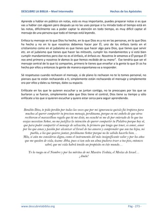 DESCUBRE LA BIBLIA – Nivel Intermedio

Hechos de los Apóstoles

Aprende a hablar en público sin notas, esto es muy importante, puedes preparar notas si es que
vas a hablar con alguien pero después ya no las uses porque si tu mirada todo el tiempo está en
las notas, difícilmente vas a poder captar la atención en todo tiempo, es muy difícil captar el
mensaje de una persona que todo el tiempo está leyendo.
Enfoca tu mensaje en lo que Dios ha hecho, en lo que Dios es y no en las personas, en lo que Dios
ha hecho y no en lo que nosotros debemos hacer por Él, uno de los énfasis tanto en el
cristianismo como en el judaísmo es que tienes que hacer algo para Dios, que tienes que servir
etc. en el judaísmo que tienes que hacer las mitzvots, cumplir los mandamientos y sí está bien
cumplir mandamientos pero ése no es el énfasis, el énfasis es: Nosotros le amamos a Él porque Él
nos amó primero y nosotros le damos lo que hemos recibido de su mano”. Ése tendría que ser el
mensaje central de lo que tú compartes, primero le tienes que enseñar a la gente lo que Di os ha
hecho por ellos y entonces la gente de manera espontanea va a responder.
Sé respetuoso cuando rechacen el mensaje, si de plano lo rechazan no te lo tomes personal, no
pienses que te están rechazando a ti, simplemente están rechazando el mensaje y simplemente
ora por ellos y dales su tiempo, dales su espacio.
Enfócate en los que te quieren escuchar y se juntan contigo, no te preocupes por los que se
burlaron y se fueron, simplemente sabe que Dios tiene el control, Dios tiene su tiempo y sólo
enfócate a los que sí quieren escuchar y quiere estar cerca para seguir aprendiendo.

Bendito Dios, te pido perdón por todas las veces que por mi ignorancia quizás fui tropiezo para
muchos al querer compartir tu precioso mensaje, perdóname, porque en mi anhelo de que otros
recibieran el maravilloso regalo que tú me diste, no escuché ni me di por enterado de lo que tus
ovejas necesitan Señor, no me justifica la intención de querer compartir tu Palabra porque hoy sé,
que para poder compartir el mensaje de salvación, lo primero que tengo que tener, es amor, amor
por los que amas y pasión por alcanzar al Israel de tus amores y comprender que son tus hijos, mi
pueblo, a los que quieres juntar, perdóname Señor porque no he sabido hacerlo bien…
Más, si aún me consideras digno, como el instrumento del más insignificante valor y por los años
que me queden de vida, úsame Abba, pues si tan solo un alma pudiera traer a tus pies, entonces
sabré, que mi vida habrá tenido un propósito en éste mundo…
Te lo ruego en el Nombre y por los méritos de mi Maestro Yeshúa, el Mesías de Israel…
¡Amén!

www.descubrelabiblia.org

Pág - 273 -

 