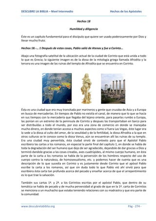 DESCUBRE LA BIBLIA – Nivel Intermedio

Hechos de los Apóstoles
Hechos 18

Humildad y diligencia
Éste es un capítulo fundamental para el discípulo que quiere ser usado poderosamente por Dios y
llevar mucho fruto.
Hechos 18.-… 1 Después de estas cosas, Pablo salió de Atenas y fue a Corinto…
Abajo una fotografía satelital de la ubicación actual de la ciudad de Corinto que está unida a todo
lo que es Grecia; la siguiente imagen es de la diosa de la mitología griega llamada Afrodita y la
tercera es una imagen de las ruinas del templo de Afrodita que se encuentra en Corinto.

Ésta es una ciudad que era muy transitada por marineros y gente que cruzaba de Asia y a Europa
en busca de mercaderías. En tiempos de Pablo no existía el canal, de manera que lo que se hacía
en sus tiempos con la mercadería que llegaba del lejano oriente, para pasarlas rumbo a Europa,
las ponían en un extremo de la peninsula de Corinto y despues las transportaban en barco para
ser distribuídas a todo el mundo, por eso era una zona de comercio en donde se manejaba
mucho dinero, en donde tenían acceso a muchos aspectos como si fuera Las Vegas, éste lugar era
la sede a la diosa al culto del amor, de la sexulidad y de la fertilidad, la diosa Afrodita a la que en
otras culturas se le conoce como la diosa Venus, aún se encuentran allí las ruinas de su templo.
Era una ciudad muy pervertida, ésta ciudad sirvió de contexto para que el Apóstol Pablo
escribiera las cartas a los romanos, en especial la parte final del capítulo 1, en donde se habla de
toda la degradación del ser humano que dejo de ser agradecido, dejandole de dar gracias a Dios y
terminó dandole gracias a las cosas creadas, aves cuadrúpides, al mismo cuerpo humano, en ésta
parte de la carta a los romanos se habla de la perversión de los hombres respecto del uso de
cuerpo contra la naturaleza, de homosexualismo, etc. y podemos hacer de cuenta que es una
descripción de lo que sucedía en Corinto y es justamente desde Corinto que el apósol Pablo
escribe la carta a los romanos, así que sin duda todo lo que Pablo vió ahí sirvió para que
escribiera ésta carta tan profunda acerca del pecado y enseñar acerca de que el arrepentimiento
es lo que trae la salvación.
También sus cartas 1ª. y 2ª. a los Corintios escritas por el apóstol Pablo, que dentro de su
temática se habla de pecado y de mucha perversidad al grado de que en la 1ª. carta de Corintios
se menciona a un muchacho que estaba teniendo relaciones con su madrastra y que era parte de
la comunidad.

www.descubrelabiblia.org

Pág - 274 -

 