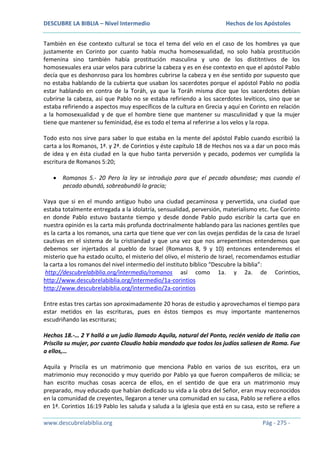 DESCUBRE LA BIBLIA – Nivel Intermedio

Hechos de los Apóstoles

También en ése contexto cultural se toca el tema del velo en el caso de los hombres ya que
justamente en Corinto por cuanto había mucha homosexualidad, no solo había prostitución
femenina sino también había prostitución masculina y uno de los distitntivos de los
homosexuales era usar velos para cubrirse la cabeza y es en ése contexto en que el apóstol Pablo
decía que es deshonroso para los hombres cubrirse la cabeza y en ése sentido por supuesto que
no estaba hablando de la cubierta que usaban los sacerdotes porque el apóstol Pablo no podía
estar hablando en contra de la Toráh, ya que la Toráh misma dice que los sacerdotes debían
cubrirse la cabeza, así que Pablo no se estaba refiriendo a los sacerdotes levíticos, sino que se
estaba refiriendo a aspectos muy específicos de la cultura en Grecia y aquí en Corinto en relación
a la homosexualidad y de que el hombre tiene que mantener su masculinidad y que la mujer
tiene que mantener su feminidad, ése es todo el tema al referirse a los velos y la ropa.
Todo esto nos sirve para saber lo que estaba en la mente del apóstol Pablo cuando escribió la
carta a los Romanos, 1ª. y 2ª. de Corintios y éste capítulo 18 de Hechos nos va a dar un poco más
de idea y en ésta ciudad en la que hubo tanta perversión y pecado, podemos ver cumplida la
escritura de Romanos 5:20;
Romanos 5.- 20 Pero la ley se introdujo para que el pecado abundase; mas cuando el
pecado abundó, sobreabundó la gracia;
Vaya que si en el mundo antiguo hubo una ciudad pecaminosa y pervertida, una ciudad que
estaba totalmente entregada a la idolatría, sensualidad, perversión, materialismo etc. fue Corinto
en donde Pablo estuvo bastante tiempo y desde donde Pablo pudo escribir la carta que en
nuestra opinión es la carta más profunda doctrinalmente hablando para las naciones gentiles que
es la carta a los romanos, una carta que tiene que ver con las ovejas perdidas de la casa de Israel
cautivas en el sistema de la cristiandad y que una vez que nos arrepentimos entendemos que
debemos ser injertados al pueblo de Israel (Romanos 8, 9 y 10) entonces entenderemos el
misterio que ha estado oculto, el misterio del olivo, el misterio de Israel, recomendamos estudiar
la carta a los romanos del nivel intermedio del instituto bíblico “Descubre la biblia”:
http://descubrelabiblia.org/intermedio/romanos así como 1a. y 2a. de Corintios,
http://www.descubrelabiblia.org/intermedio/1a-corintios
http://www.descubrelabiblia.org/intermedio/2a-corintios
Entre estas tres cartas son aproximadamente 20 horas de estudio y aprovechamos el tiempo para
estar metidos en las escrituras, pues en éstos tiempos es muy importante mantenernos
escudriñando las escrituras;
Hechos 18.-… 2 Y halló a un judío llamado Aquila, natural del Ponto, recién venido de Italia con
Priscila su mujer, por cuanto Claudio había mandado que todos los judíos saliesen de Roma. Fue
a ellos,…
Aquila y Priscila es un matrimonio que menciona Pablo en varios de sus escritos, era un
matrimonio muy reconocido y muy querido por Pablo ya que fueron compañeros de milicia; se
han escrito muchas cosas acerca de ellos, en el sentido de que era un matrimonio muy
preparado, muy educado que habían dedicado su vida a la obra del Señor, eran muy reconocidos
en la comunidad de creyentes, llegaron a tener una comunidad en su casa, Pablo se refiere a ellos
en 1ª. Corintios 16:19 Pablo les saluda y saluda a la iglesia que está en su casa, esto se refiere a
www.descubrelabiblia.org

Pág - 275 -

 