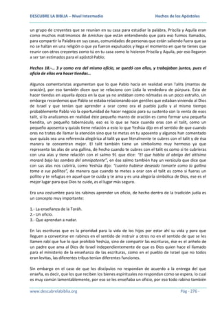 DESCUBRE LA BIBLIA – Nivel Intermedio

Hechos de los Apóstoles

un grupo de creyentes que se reunían en su casa para estudiar la palabra, Priscila y Aquila eran
como muchos matrimonios de Amishav que están entendiendo que para eso fuimos llamados,
para compartir la Palabra en sus casas, comunidades de personas que están saliendo fuera que ya
no se hallan en una religión o que ya fueron expulsados y llega el momento en que te tienes que
reunir con otros creyentes como tú en tu casa como lo hicieron Priscila y Aquila, por eso llegaron
a ser tan estimados para el apóstol Pablo;
Hechos 18.-… 3 y como era del mismo oficio, se quedó con ellos, y trabajaban juntos, pues el
oficio de ellos era hacer tiendas…
Algunos comentaristas argumentan que lo que Pablo hacía en realidad eran Talits (mantos de
oración), por eso también dicen que se relaciono con Lidia la vendedora de púrpura. Esto de
hacer tiendas en aquella época en la que ya no andaban como nómadas es un poco extraño, sin
embargo recordemos que Pablo se estaba relacionando con gentiles que estaban viniendo al Dios
de Israel y que tenían que aprender a orar como ora el pueblo judío y al mismo tiempo
probablemente Pablo vio la oportunidad de hacer negocio para su sustento con la venta de esos
talit, si lo analizamos en realidad éste pequeño manto de oración es como formar una pequeña
tiendita, un pequeño tabernáculo, eso es lo que se hace cuando oras con el talit, como un
pequeño aposento y quizás tiene relación a esto lo que Yeshúa dijo en el sentido de que cuando
ores no trates de llamar la atención sino que te metas en tu aposento y algunos han comentado
que quizás sea una referencia alegórica al talit ya que literalmente te cubres con el talit y de ésa
manera te concentran mejor. El talit también tiene un simbolismo muy hermoso ya que
representa las alas de una gallina, de hecho cuando te cubres con el talit es como si te cubrieras
con una alas y tiene relación con el salmo 91 que dice: “El que habita al abrigo del altísimo
morará bajo las sombra del omnipotente”, en ése salmo también hay un versículo que dice que
con sus alas nos cubrirá, como Yeshúa dijo: “cuanto hubiese deseado tomarte como la gallina
toma a sus pollitos”, de manera que cuando te metes a orar con el talit es como si fueras un
pollito y te refugias en aquel que te cuida y te ama y es una alegoría simbólica de Dios, ese es el
mejor lugar para que Dios te cuide, es el lugar más seguro.
Era una costumbre para los rabinos aprender un oficio, de hecho dentro de la tradición judía es
un concepto muy importante:
1.- La enseñanza de la Toráh.
2.- Un oficio.
3.- Que aprendan a nadar.
En las escrituras que es la prioridad para la vida de los hijos por estar ahí su vida y para que
lleguen a convertirse en rabinos en el sentido de instruir a otros no en el sentido de que se les
llamen rabí que fue lo que prohibió Yeshúa, sino de compartir las escrituras, ése es el anhelo de
un padre que ama al Dios de Israel independientemente de que es Dios quien hace el llamado
para el ministerio de la enseñanza de las escrituras, como en el pueblo de Israel que no todos
eran levitas, las diferentes tribus tenían diferentes funciones.
Sin embargo en el caso de que los discípulos no respondan de acuerdo a la entrega del que
enseña, es decir, que los que reciben los bienes espirituales no respondan como se espera, lo cual
es muy común lamentablemente, por eso se les enseñaba un oficio, por eso todo rabino también
www.descubrelabiblia.org

Pág - 276 -

 