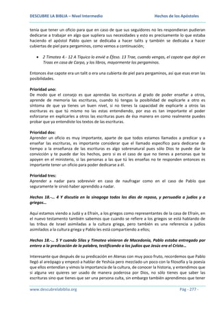 DESCUBRE LA BIBLIA – Nivel Intermedio

Hechos de los Apóstoles

tenía que tener un oficio para que en caso de que sus seguidores no les respondieran pudieran
dedicarse a trabajar en algo que supliera sus necesidades y esto es precisamente lo que estaba
haciendo el apóstol Pablo quien se dedicaba a hacer talits y también se dedicaba a hacer
cubiertas de piel para pergaminos, como vemos a continuación;
2 Timoteo 4.- 12 A Tíquico lo envié a Éfeso. 13 Trae, cuando vengas, el capote que dejé en
Troas en casa de Carpo, y los libros, mayormente los pergaminos.
Entonces ése capote era un talit o era una cubierta de piel para pergaminos, así que esas eran las
posibilidades.
Prioridad uno:
De modo que el consejo es que aprendas las escrituras al grado de poder enseñar a otros,
aprende de memoria las escrituras, cuando tú tengas la posibilidad de explicarle a otro es
síntoma de que ya tienes un buen nivel, si no tienes la capacidad de explicarle a otros las
escrituras es que tú mismo no las estas entendiendo, por eso es tan importante el poder
esforzarse en explicarles a otros las escrituras pues de ésa manera en como realmente puedes
probar que ya entendiste los textos de las escrituras.
Prioridad dos:
Aprender un oficio es muy importante, aparte de que todos estamos llamados a predicar y a
enseñar las escrituras, es importante considerar que el llamado específico para dedicarse de
tiempo a la enseñanza de las escrituras es algo sobrenatural pues sólo Dios te puede dar la
convicción y te puede dar los hechos, pero si es el caso de que no tienes a personas que te
apoyen en el ministerio, si las personas a las que tú les enseñas no te responden entonces es
importante tener un oficio para poder dedicarse a él.
Prioridad tres:
Aprender a nadar para sobrevivir en caso de naufragar como en el caso de Pablo que
seguramente le sirvió haber aprendido a nadar.
Hechos 18.-… 4 Y discutía en la sinagoga todos los días de reposo, y persuadía a judíos y a
griegos…
Aquí estamos viendo a Judá y a Efraín, a los griegos como representantes de la casa de Efraín, en
el nuevo testamento también sabemos que cuando se refiere a los griegos se está hablando de
las tribus de Israel asimiladas a la cultura griega, pero también es una referencia a judíos
asimilados a la cultura griega y Pablo les está compartiendo a ellos;
Hechos 18.-… 5 Y cuando Silas y Timoteo vinieron de Macedonia, Pablo estaba entregado por
entero a la predicación de la palabra, testificando a los judíos que Jesús era el Cristo…
Interesante que después de su predicación en Atenas con muy poco fruto, recordemos que Pablo
llegó al areópago y empezó a hablar de Yeshúa pero mezclado un poco con la filosofía y la poesía
que ellos entendían y vimos la importancia de la cultura, de conocer la historia, y entendimos que
si alguna vez quieres ser usado de manera poderosa por Dios, no sólo tienes que saber las
escrituras sino que tienes que ser una persona culta, sin embargo también aprendimos que tener
www.descubrelabiblia.org

Pág - 277 -

 