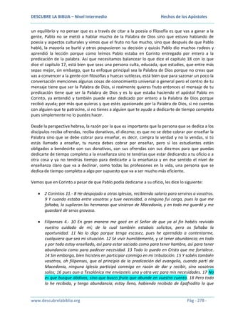 DESCUBRE LA BIBLIA – Nivel Intermedio

Hechos de los Apóstoles

un equilibrio y no pensar que es a través de citar a la poesía o filosofía es que vas a ganar a la
gente, Pablo no se metió a hablar mucho de la Palabra de Dios sino que estuvo hablando de
poesía y aspectos culturales y vimos que el fruto no fue mucho, sino que después de que Pablo
habló, la mayoría se burló y otros pospusieron su decisión y quizás Pablo dio muchos rodeos y
aprendió la lección porque como leímos Pablo estaba en Corinto entregado por entero a la
predicación de la palabra. Así que necesitamos balancear lo que dice el capítulo 18 con lo que
dice el capítulo 17, está bien que seas una persona culta, educada, que estudies, que entre más
sepas mejor, sin embargo, que tu enfoque principal sea la Palabra de Dios porque no creas que
vas a convencer a la gente con filosofías y huecas sutilezas, está bien que para sazonar un poco la
conversación menciones algunas cosas de conocimiento universal o general pero el centro de tu
mensaje tiene que ser la Palabra de Dios, si realmente quieres fruto entonces el mensaje de tu
predicación tiene que ser la Palabra de Dios y es lo que estaba haciendo el apóstol Pablo en
Corinto, ya entendió y también puede estar dedicado por entero a la Palabra de Dios porque
recibió ayuda; por más que quieras y que estés apasionado por la Palabra de Dios, si no cuentas
con alguien que te patrocine, si no tienes a alguien que te ayude a dedicarte de tiempo completo
pues simplemente no lo puedes hacer.
Desde la perspectiva hebrea, la razón por la que es importante que la persona que se dedica a los
discípulos reciba ofrendas, reciba donativos, el diezmo; es que no se debe cobrar por enseñar la
Palabra sino que se debe cobrar para enseñar, es decir, compra la verdad y no la vendas, si tú
estás llamado a enseñar, tu nunca debes cobrar por enseñar, pero sí los estudiantes están
obligados a bendecirte con sus donativos, con sus ofrendas con sus diezmos para que puedas
dedicarte de tiempo completo a la enseñanza sino te tendrías que estar dedicando a tu oficio o a
otra cosa y ya no tendrías tiempo para dedicarte a la enseñanza y en ése sentido el nivel de
enseñanza claro que va a declinar, como todas las profesiones en la vida, una persona que se
dedica de tiempo completo a algo por supuesto que va a ser mucho más eficiente.
Vemos que en Corinto a pesar de que Pablo podía dedicarse a su oficio, les dice lo siguiente:
2 Corintios 11.- 8 He despojado a otras iglesias, recibiendo salario para serviros a vosotros.
9 Y cuando estaba entre vosotros y tuve necesidad, a ninguno fui carga, pues lo que me
faltaba, lo suplieron los hermanos que vinieron de Macedonia, y en todo me guardé y me
guardaré de seros gravoso.
Filipenses 4.- 10 En gran manera me gocé en el Señor de que ya al fin habéis revivido
vuestro cuidado de mí; de lo cual también estabais solícitos, pero os faltaba la
oportunidad. 11 No lo digo porque tenga escasez, pues he aprendido a contentarme,
cualquiera que sea mi situación. 12 Sé vivir humildemente, y sé tener abundancia; en todo
y por todo estoy enseñado, así para estar saciado como para tener hambre, así para tener
abundancia como para padecer necesidad. 13 Todo lo puedo en Cristo que me fortalece.
14 Sin embargo, bien hicisteis en participar conmigo en mi tribulación. 15 Y sabéis también
vosotros, oh filipenses, que al principio de la predicación del evangelio, cuando partí de
Macedonia, ninguna iglesia participó conmigo en razón de dar y recibir, sino vosotros
solos; 16 pues aun a Tesalónica me enviasteis una y otra vez para mis necesidades. 17 No
es que busque dádivas, sino que busco fruto que abunde en vuestra cuenta. 18 Pero todo
lo he recibido, y tengo abundancia; estoy lleno, habiendo recibido de Epafrodito lo que

www.descubrelabiblia.org

Pág - 278 -

 