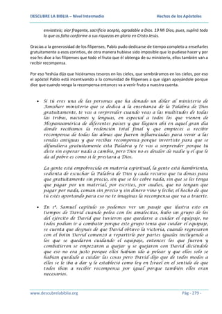 DESCUBRE LA BIBLIA – Nivel Intermedio

Hechos de los Apóstoles

enviasteis; olor fragante, sacrificio acepto, agradable a Dios. 19 Mi Dios, pues, suplirá todo
lo que os falta conforme a sus riquezas en gloria en Cristo Jesús.
Gracias a la generosidad de los filipenses, Pablo pudo dedicarse de tiempo completo a enseñarles
gratuitamente a esos corintios, de otra manera hubiese sido imposible que lo pudiese hacer y por
eso les dice a los filipenses que todo el fruto que él obtenga de su ministerio, ellos también van a
recibir recompensa.
Por eso Yeshúa dijo que hiciéramos tesoros en los cielos, que sembráramos en los cielos, por eso
el apóstol Pablo está incentivando a la comunidad de filipenses a que sigan apoyándole porque
dice que cuando venga la recompensa entonces va a venir fruto a nuestra cuenta.
Si tú eres una de las personas que ha donado un dólar al ministerio de
Amishav ministerio que se dedica a la enseñanza de la Palabra de Dios
gratuitamente, te vas a sorprender cuando veas a las multitudes de todas
las tribus, naciones y lenguas, en especial a todos los que vienen de
Hispanoamérica de diferentes países y que lleguen ahí en aquel gran día
donde recibamos la redención total final y que empieces a recibir
recompensa de todas las almas que fueron influenciadas para venir a las
sendas antiguas y que recibas recompensa porque invertiste para que se
difundiera gratuitamente ésta Palabra y te vas a sorprender porque tu
diste sin esperar nada a cambio, pero Dios no es deudor de nadie y el que le
da al pobre es como si le prestara a Dios.
La gente está empobrecida en materia espiritual, la gente está hambrienta,
sedienta de escuchar la Palabra de Dios y cada recurso que tu donas para
que gratuitamente sin precio, sin que se les cobre nada, sin que se les tenga
que pagar por un material, por escritos, por audios, que no tengan que
pagar por nada, coman sin precio y sin dinero vino y leche; el hecho de que
tú estés aportando para eso no te imaginas la recompensa que va a traerte.
En 1ª. Samuel capítulo 30 podemos ver un pasaje que ilustra esto en
tiempos de David cuando pelea con los amalecitas, hubo un grupo de los
del ejército de David que tuvieron que quedarse a cuidar el equipaje, no
todos podían ir a combatir porque éste grupo tenía que cuidar el equipaje,
se cuenta que después de que David obtuvo la victoria, cuando regresaron
con el botín David comenzó a repartirlo por partes iguales incluyendo a
los que se quedaron cuidando el equipaje, entonces los que fueron y
combatieron se empezaron a quejar y se quejaron con David diciéndole
que eso no era justo porque ellos habían ido a pelear y que ellos solo se
habían quedado a cuidar las cosas pero David dijo que de todos modos a
ellos se le iba a dar y lo estableció como ley en Israel en el sentido de que
todos iban a recibir recompensa por igual porque también ellos eran
necesarios.

www.descubrelabiblia.org

Pág - 279 -

 
