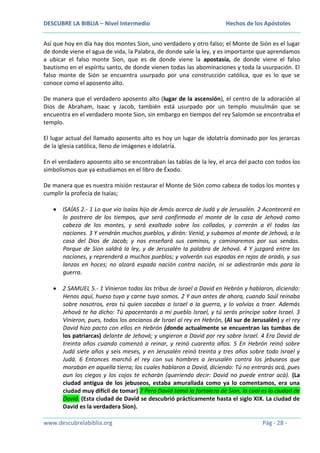 DESCUBRE LA BIBLIA – Nivel Intermedio

Hechos de los Apóstoles

Así que hoy en día hay dos montes Sion, uno verdadero y otro falso; el Monte de Sión es el lugar
de donde viene el agua de vida, la Palabra, de donde sale la ley, y es importante que aprendamos
a ubicar el falso monte Sion, que es de donde viene la apostasía, de donde viene el falso
bautismo en el espíritu santo, de donde vienen todas las abominaciones y toda la usurpación. El
falso monte de Sión se encuentra usurpado por una construcción católica, que es lo que se
conoce como el aposento alto.
De manera que el verdadero aposento alto (lugar de la ascensión), el centro de la adoración al
Dios de Abraham, Isaac y Jacob, también está usurpado por un templo musulmán que se
encuentra en el verdadero monte Sion, sin embargo en tiempos del rey Salomón se encontraba el
templo.
El lugar actual del llamado aposento alto es hoy un lugar de idolatría dominado por los jerarcas
de la iglesia católica, lleno de imágenes e idolatría.
En el verdadero aposento alto se encontraban las tablas de la ley, el arca del pacto con todos los
simbolismos que ya estudiamos en el libro de Éxodo.
De manera que es nuestra misión restaurar el Monte de Sión como cabeza de todos los montes y
cumplir la profecía de Isaías;
ISAÍAS 2.- 1 Lo que vio Isaías hijo de Amós acerca de Judá y de Jerusalén. 2 Acontecerá en
lo postrero de los tiempos, que será confirmado el monte de la casa de Jehová como
cabeza de los montes, y será exaltado sobre los collados, y correrán a él todas las
naciones. 3 Y vendrán muchos pueblos, y dirán: Venid, y subamos al monte de Jehová, a la
casa del Dios de Jacob; y nos enseñará sus caminos, y caminaremos por sus sendas.
Porque de Sion saldrá la ley, y de Jerusalén la palabra de Jehová. 4 Y juzgará entre las
naciones, y reprenderá a muchos pueblos; y volverán sus espadas en rejas de arado, y sus
lanzas en hoces; no alzará espada nación contra nación, ni se adiestrarán más para la
guerra.
2 SAMUEL 5.- 1 Vinieron todas las tribus de Israel a David en Hebrón y hablaron, diciendo:
Henos aquí, hueso tuyo y carne tuya somos. 2 Y aun antes de ahora, cuando Saúl reinaba
sobre nosotros, eras tú quien sacabas a Israel a la guerra, y lo volvías a traer. Además
Jehová te ha dicho: Tú apacentarás a mi pueblo Israel, y tú serás príncipe sobre Israel. 3
Vinieron, pues, todos los ancianos de Israel al rey en Hebrón, (Al sur de Jerusalén) y el rey
David hizo pacto con ellos en Hebrón (donde actualmente se encuentran las tumbas de
los patriarcas) delante de Jehová; y ungieron a David por rey sobre Israel. 4 Era David de
treinta años cuando comenzó a reinar, y reinó cuarenta años. 5 En Hebrón reinó sobre
Judá siete años y seis meses, y en Jerusalén reinó treinta y tres años sobre todo Israel y
Judá. 6 Entonces marchó el rey con sus hombres a Jerusalén contra los jebuseos que
moraban en aquella tierra; los cuales hablaron a David, diciendo: Tú no entrarás acá, pues
aun los ciegos y los cojos te echarán (queriendo decir: David no puede entrar acá). (La
ciudad antigua de los jebuseos, estaba amurallada como ya lo comentamos, era una
ciudad muy difícil de tomar) 7 Pero David tomó la fortaleza de Sion, la cual es la ciudad de
David. (Esta ciudad de David se descubrió prácticamente hasta el siglo XIX. La ciudad de
David es la verdadera Sion).
www.descubrelabiblia.org

Pág - 28 -

 