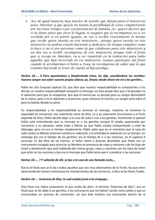 DESCUBRE LA BIBLIA – Nivel Intermedio

Hechos de los Apóstoles

Así, de igual manera, hay muchos de ustedes que donan para el ministerio
para Amishav y que quizás no tienen la posibilidad de estar compartiendo
por no tener tiempo o por circunstancias de familia, etc. quiero decirte que
si tú donas para que otros lo hagan, te aseguro que la recompensa va a ser
recibida por ti en partes iguales, tú vas a recibir exactamente lo mismo
que recibe quien enseña en éste ministerio , porque quien enseña en éste
ministerio no podría estarlo haciendo y dedicarse de tiempo completo como
lo hace si no es por personas como tú que colaboran para éste ministerio y
un día vas a recibir recompensa de éste ministerio, porque todo el fruto
que se recoja en Amishav, va a ser repartido en la redención para todos
aquellos que han invertido en ése ministerio. Seamos partícipes del fruto
cuando le arrebatemos el botín a Esaú, la recompensa de saber que lo que
estamos haciendo es traer de vuelta al hijo pródigo…

Hechos 18.-… 6 Pero oponiéndose y blasfemando éstos, les dijo, sacudiéndose los vestidos:
Vuestra sangre sea sobre vuestra propia cabeza; yo, limpio; desde ahora me iré a los gentiles…
Pablo les citó Ezequiel capítulo 33, que dice que nuestra responsabilidad es compartirles a los
demás, es nuestra responsabilidad compartir el mensaje; en éste pasaje dice que si al pecador no
le adviertes para que se arrepienta, dice que él morirá por su pecado pero su sangre demandaré
de tu mano, pero si tú le adviertes y él persiste, pues entonces él morirá y su sangre será sobre él
pero tú habrás librado tu alma.
Tu responsabilidad y mi responsabilidad es anunciar el mensaje, nosotros no tenemos la
capacidad de convencer, eso solamente viene de Dios, tú y yo solamente anunciamos y el fruto
depende de Dios; Pablo decide dejar a la casa de Judá e irse a los gentiles, finalmente el apóstol
Pablo está entendiendo que su mensaje es a los gentiles aunque él estaba apasionado por
convencer a su paisanos, sobre todo a líderes ya que Pablo estaba compartiendo a nivel de
liderazgo, pero no era el tiempo simplemente, Pablo sabía que en el momento que la casa de
Judá viniera al Mesías entonces vendría la redención y él anhelaba la redención en su tiempo, sin
embargo ése era el tiempo de los gentiles, era el tiempo de ir a las naciones, en el capítulo 9
versículo 15 del libro de los hechos, el Señor llama a Ananías diciéndole que Pablo era un
instrumento escogido para anunciar su Nombre en presencia de reyes y naciones y de los hijos de
Israel y obviamente que está hablando del mismo grupo, reyes y naciones son los hijos de Israel
que están en las naciones y ése era el mensaje que Pablo tenía que ir a predicar a las naciones;
Hechos 18.-… 7 Y saliendo de allí, se fue a la casa de uno llamado Justo,…
Ése es el título que se le da a todos aquellos que son muy observantes de la Toráh, los que viven
observando de manera meticulosa los mandamientos de las escrituras, a ellos se les llama Tzadik;
Hechos 18.-… temeroso de Dios, la cual estaba junto a la sinagoga...
Ésta frase nos indica justamente lo que acaba de decir, el término Temeroso de Dios”, era un
título que se les daba a los gentiles, a los extranjeros que no habían nacido como judíos y que se
encontraban en proceso de conversión, así que éste hombre era reconocido dentro de la
www.descubrelabiblia.org

Pág - 280 -

 