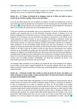 DESCUBRE LA BIBLIA – Nivel Intermedio

Hechos de los Apóstoles

sinagoga como un Tzadik y a tal grado llegó su pasión por el pueblo hebreo, por la comunidad
judía que se fue a vivir a un lado de la sinagoga y Pablo se va con él;
Hechos 18.-… 8 Y Crispo, el principal de la sinagoga, creyó en el Señor con toda su casa; y
muchos de los corintios, oyendo, creían y eran bautizados…
A raíz de que Pablo decide irse con los gentiles se empieza a cumplir el propósito de su vida. Lo
que tienen que hacer los gentiles que se encuentran en las naciones para ser convertidos al Dios
de Israel es oír la Palabra de Dios, por eso todos los estudios del instituto bíblico de “descubre la
biblia” son en audio, de manera que ya no hay pretexto para no oír.
Y dice que creyendo eran bautizados, esto es muy importante y lo hemos mencionado en otros
estudios y por supuesto que no se está refiriendo al bautizo cristiano, el bautizo no es una
práctica originada en el cristianismo sino que el bautizo (Tevilá) es una práctica originada en el
judaísmo, en la fe hebrea y es una ceremonia que implica la conversión a la fe hebrea, lo que
estaba pasando con éstos Corintios es que se estaban convirtiendo al judaísmo, Crispo que
seguramente era un rabino o presidente de la sinagoga junto con Pablo estaban llevando a cabo
conversiones masivas y es obvio que después de éstas conversiones masivas iba a empezar a
haber problemas. En las comunidades judías siempre han sido muy herméticas, no tan fácil
aceptan conversos por todo lo que esto implica, ya que los hijos de éstos conversos se van a estar
fijando en los hijos e hijas de los judíos y como en éste caso las conversiones eran masivas,
entonces ya no les agradó a los judíos; por otro lado había implicaciones políticas, Los judíos se
oponían a la religión y a la filosofía de Roma, de manera que entre más conversos que siguieran a
la religión judía era lógico que iba a haber gente más inconforme en el imperio romano, por ello a
Roma no le convenía que hubiese más judíos, por eso presionaban a los líderes del judaísmo que
muchas veces ya estaban también confabulados con Roma por cuestiones de dinero y los
presionaban para que ya no hicieran más conversiones.
Sin embargo Pablo confiando en las profecías que hablan de que el hijo pródigo ha de regresar,
que las tribus han de volver, Ezequiel capítulos 34, 37, Jeremías capítulos 16, 31, etc. es decir,
Pablo conociendo a todos los profetas sin dudar está convirtiendo gentiles y está injertándolos al
pueblo de Israel;
Hechos 18.-… 9 Entonces el Señor dijo a Pablo en visión de noche: No temas, sino habla, y no
calles; 10 porque yo estoy contigo, y ninguno pondrá sobre ti la mano para hacerte mal, porque
yo tengo mucho pueblo en esta ciudad…
En Listra y en Filipos Pablo había sido golpeado, en Listra lo apedrearon incluso pensaron que ya
estaba muerto y lo sacaron de la ciudad arrastrando, luego en Filipos lo arrestaron, lo llevaron a
la casa, lo encadenaron en el cepo, lo azotaron con varas etc. Así que Pablo al ver tantas
conversiones pensó seguramente que iba a tener problemas otra vez, si el Señor le hablo a Pablo
es porque seguramente estaba temblando de miedo aunque sabía que en cada situación había
tenido un fruto, en el evento de Listra fue llevado al tercer cielo, y después en Filipos con la
conversión del carcelero, etc. aunque Pablo había tenido experiencias tan terribles y aún en ésa
persecución había habido buen fruto, aún así a veces no es fácil, así que Pablo tenía miedo y
podemos ver la ternura departe de nuestro salvador de presentársele en visión y decirle: No

www.descubrelabiblia.org

Pág - 281 -

 