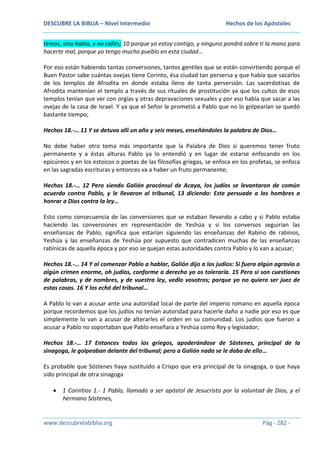 DESCUBRE LA BIBLIA – Nivel Intermedio

Hechos de los Apóstoles

temas, sino habla, y no calles; 10 porque yo estoy contigo, y ninguno pondrá sobre ti la mano para
hacerte mal, porque yo tengo mucho pueblo en esta ciudad…
Por eso están habiendo tantas conversiones, tantos gentiles que se están convirtiendo porque el
Buen Pastor sabe cuántas ovejas tiene Corinto, ésa ciudad tan perversa y que había que sacarlos
de los templos de Afrodita en donde estaba lleno de tanta perversión. Las sacerdotisas de
Afrodita mantenían el templo a través de sus rituales de prostitución ya que los cultos de esos
templos tenían que ver con orgías y otras depravaciones sexuales y por eso había que sacar a las
ovejas de la casa de Israel. Y ya que el Señor le prometió a Pablo que no lo golpearían se quedó
bastante tiempo;
Hechos 18.-… 11 Y se detuvo allí un año y seis meses, enseñándoles la palabra de Dios…
No debe haber otro tema más importante que la Palabra de Dios si queremos tener fruto
permanente y a éstas alturas Pablo ya lo entendió y en lugar de estarse enfocando en los
epicúreos y en los estoicos o poetas de las filosofías griegas, se enfoca en los profetas, se enfoca
en las sagradas escrituras y entonces va a haber un fruto permanente;
Hechos 18.-… 12 Pero siendo Galión procónsul de Acaya, los judíos se levantaron de común
acuerdo contra Pablo, y le llevaron al tribunal, 13 diciendo: Este persuade a los hombres a
honrar a Dios contra la ley…
Esto como consecuencia de las conversiones que se estaban llevando a cabo y si Pablo estaba
haciendo las conversiones en representación de Yeshúa y si los conversos seguirían las
enseñanzas de Pablo, significa que estarían siguiendo las enseñanzas del Rabino de rabinos,
Yeshúa y las enseñanzas de Yeshúa por supuesto que contradicen muchas de las enseñanzas
rabínicas de aquella época y por eso se quejan estas autoridades contra Pablo y lo van a acusar;
Hechos 18.-… 14 Y al comenzar Pablo a hablar, Galión dijo a los judíos: Si fuera algún agravio o
algún crimen enorme, oh judíos, conforme a derecho yo os toleraría. 15 Pero si son cuestiones
de palabras, y de nombres, y de vuestra ley, vedlo vosotros; porque yo no quiero ser juez de
estas cosas. 16 Y los echó del tribunal…
A Pablo lo van a acusar ante una autoridad local de parte del imperio romano en aquella época
porque recordemos que los judíos no tenían autoridad para hacerle daño a nadie por eso es que
simplemente lo van a acusar de alterarles el orden en su comunidad. Los judíos que fueron a
acusar a Pablo no soportaban que Pablo enseñara a Yeshúa como Rey y legislador;
Hechos 18.-… 17 Entonces todos los griegos, apoderándose de Sóstenes, principal de la
sinagoga, le golpeaban delante del tribunal; pero a Galión nada se le daba de ello…
Es probable que Sóstenes haya sustituido a Crispo que era principal de la sinagoga, o que haya
sido principal de otra sinagoga
1 Corintios 1.- 1 Pablo, llamado a ser apóstol de Jesucristo por la voluntad de Dios, y el
hermano Sóstenes,

www.descubrelabiblia.org

Pág - 282 -

 
