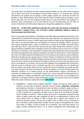 DESCUBRE LA BIBLIA – Nivel Intermedio

Hechos de los Apóstoles

Esto quiere decir que Sóstenes terminó siendo creyente también, así que valió la pena la golpiza
que le dieron pues fruto de esa golpiza terminó siendo creyente y se menciona que quienes
promovieron esa golpiza son los griegos y éstos griegos pueden ser conversos de entre los
gentiles, es decir, descendientes de las diez tribus de Israel o también judíos asimilados y como
vemos aquí ellos eran los más violentos porque fueron los que promovieron que golpearan a
Sóstenes, éstos normalmente son los más violentos son los más ignorantes por eso ellos sin
conocer realmente la fe hebrea vieron algo que no les gustaba y golpearon a Sóstenes;
Hechos 18.-… 18 Mas Pablo, habiéndose detenido aún muchos días allí, después se despidió de
los hermanos y navegó a Siria, y con él Priscila y Aquila, habiéndose rapado la cabeza en
Cencrea, porque tenía hecho voto…
Esto es una prueba contundente e irrefutable de que Pablo seguía guardando la ley levítica, la ley
expresada en las ofrendas del sacerdocio levítico, éste voto nazareo es una referencia al voto que
vemos en Números 6 y vamos a analizar todo lo que implicó el hecho de que Pablo guardara éste
voto, ésta es una de las pruebas más contundentes en contra de la teología cristiana, ya que un
voto nazareo implicaba llevar a cabo un sacrificio de un animal en el templo, esto quiere decir
que Pablo para llevar a cabo éste voto nazareo tuvo que haber llevado éste sacrificio y esto es
algo escandaloso y blasfemo para la teología cristiana que enfatiza tanto en que ya no va a haber
sacrificios en el templo, lo cual contradice a Ezequiel a partir del capítulo 40, ya que en la profecía
de Ezequiel se habla del tercer templo; el templo de Jerusalén fue destruido en el año 70 después
de Cristo y el Profeta Ezequiel está hablando de la era mesiánica, de cuando va a venir el Mesías y
habla de un templo que por supuesto que es el tercer templo y se hablan de sacrificios y ofrendas
de animales literalmente, ha habido teólogos cristianos que dicen de plano que no entienden que
haya otra vez los sacrificios de animales en el templo si ya Jesús murió y lo único que dicen es que
ésa es una pregunta sin contestar, esto lo han dicho teólogos muy prestigiados del cristianismo y
todo eso es por la confusión y por no entender que Dios no se contradice, por no entender que
Dios no cambia y que puede subsistir la ley y la gracia de manera simultánea, que puede subsistir
y ser para siempre el sacrificio de Yeshúa de manera simultánea y al mismo tiempo puede estar
habiendo sacrificios en el templo porque no hay absolutamente ninguna contradicción, el
sacerdocio de Melquisedec y el sacerdocio levítico van a estar operando simultáneamente sin
ningún problema y ninguna contradicción, pero todas éstas cosas chocan con la teología de la
sustitución o reemplazo católico y luego protestante. Vamos a ver qué fue lo que hizo el apóstol
Pablo de acuerdo a Números capítulo 6 con éste voto nazareo
NÚMEROS 6.- 1 Habló Jehová a Moisés, diciendo: 2 Habla a los hijos de Israel y diles: El
hombre o la mujer que se apartare haciendo voto de nazareo, (Separado, consagrado)
para dedicarse a Jehová, 3 se abstendrá de vino y de sidra; no beberá vinagre de vino, ni
vinagre de sidra, ni beberá ningún licor de uvas, ni tampoco comerá uvas frescas ni secas.
4 Todo el tiempo de su nazareato, de todo lo que se hace de la vid, desde los granillos
hasta el hollejo, no comerá. 5 Todo el tiempo del voto de su nazareato no pasará navaja
sobre su cabeza; hasta que sean cumplidos los días de su apartamiento a Jehová, será
santo; dejará crecer su cabello. 6 Todo el tiempo que se aparte para Jehová, no se
acercará a persona muerta. 7 Ni aun por su padre ni por su madre, ni por su hermano ni
por su hermana, podrá contaminarse cuando mueran; porque la consagración de su Dios
tiene sobre su cabeza. 8 Todo el tiempo de su nazareato, será santo para Jehová. 9 Si
alguno muriere súbitamente junto a él, su cabeza consagrada será contaminada; por
www.descubrelabiblia.org

Pág - 283 -

 