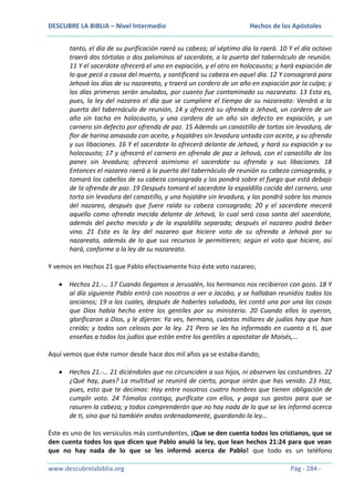 DESCUBRE LA BIBLIA – Nivel Intermedio

Hechos de los Apóstoles

tanto, el día de su purificación raerá su cabeza; al séptimo día la raerá. 10 Y el día octavo
traerá dos tórtolas o dos palominos al sacerdote, a la puerta del tabernáculo de reunión.
11 Y el sacerdote ofrecerá el uno en expiación, y el otro en holocausto; y hará expiación de
lo que pecó a causa del muerto, y santificará su cabeza en aquel día. 12 Y consagrará para
Jehová los días de su nazareato, y traerá un cordero de un año en expiación por la culpa; y
los días primeros serán anulados, por cuanto fue contaminado su nazareato. 13 Esta es,
pues, la ley del nazareo el día que se cumpliere el tiempo de su nazareato: Vendrá a la
puerta del tabernáculo de reunión, 14 y ofrecerá su ofrenda a Jehová, un cordero de un
año sin tacha en holocausto, y una cordera de un año sin defecto en expiación, y un
carnero sin defecto por ofrenda de paz. 15 Además un canastillo de tortas sin levadura, de
flor de harina amasada con aceite, y hojaldres sin levadura untada con aceite, y su ofrenda
y sus libaciones. 16 Y el sacerdote lo ofrecerá delante de Jehová, y hará su expiación y su
holocausto; 17 y ofrecerá el carnero en ofrenda de paz a Jehová, con el canastillo de los
panes sin levadura; ofrecerá asimismo el sacerdote su ofrenda y sus libaciones. 18
Entonces el nazareo raerá a la puerta del tabernáculo de reunión su cabeza consagrada, y
tomará los cabellos de su cabeza consagrada y los pondrá sobre el fuego que está debajo
de la ofrenda de paz. 19 Después tomará el sacerdote la espaldilla cocida del carnero, una
torta sin levadura del canastillo, y una hojaldre sin levadura, y las pondrá sobre las manos
del nazareo, después que fuere raída su cabeza consagrada; 20 y el sacerdote mecerá
aquello como ofrenda mecida delante de Jehová, lo cual será cosa santa del sacerdote,
además del pecho mecido y de la espaldilla separada; después el nazareo podrá beber
vino. 21 Esta es la ley del nazareo que hiciere voto de su ofrenda a Jehová por su
nazareato, además de lo que sus recursos le permitieren; según el voto que hiciere, así
hará, conforme a la ley de su nazareato.
Y vemos en Hechos 21 que Pablo efectivamente hizo éste voto nazareo;
Hechos 21.-… 17 Cuando llegamos a Jerusalén, los hermanos nos recibieron con gozo. 18 Y
al día siguiente Pablo entró con nosotros a ver a Jacobo, y se hallaban reunidos todos los
ancianos; 19 a los cuales, después de haberles saludado, les contó una por una las cosas
que Dios había hecho entre los gentiles por su ministerio. 20 Cuando ellos lo oyeron,
glorificaron a Dios, y le dijeron: Ya ves, hermano, cuántos millares de judíos hay que han
creído; y todos son celosos por la ley. 21 Pero se les ha informado en cuanto a ti, que
enseñas a todos los judíos que están entre los gentiles a apostatar de Moisés,…
Aquí vemos que éste rumor desde hace dos mil años ya se estaba dando;
Hechos 21.-… 21 diciéndoles que no circunciden a sus hijos, ni observen las costumbres. 22
¿Qué hay, pues? La multitud se reunirá de cierto, porque oirán que has venido. 23 Haz,
pues, esto que te decimos: Hay entre nosotros cuatro hombres que tienen obligación de
cumplir voto. 24 Tómalos contigo, purifícate con ellos, y paga sus gastos para que se
rasuren la cabeza; y todos comprenderán que no hay nada de lo que se les informó acerca
de ti, sino que tú también andas ordenadamente, guardando la ley…
Éste es uno de los versículos más contundentes, ¡Que se den cuenta todos los cristianos, que se
den cuenta todos los que dicen que Pablo anuló la ley, que lean hechos 21:24 para que vean
que no hay nada de lo que se les informó acerca de Pablo! que todo es un teléfono
www.descubrelabiblia.org

Pág - 284 -

 
