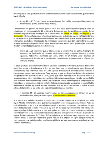 DESCUBRE LA BIBLIA – Nivel Intermedio

Hechos de los Apóstoles

descompuesto, sino que Pablo anduvo también ordenadamente como Dios manda, guardando la
ley de Moisés;
Hechos 21.-… 25 Pero en cuanto a los gentiles que han creído, nosotros les hemos escrito
determinando que no guarden nada de esto;…
Efectivamente los gentiles no debían guardar todas esas cosas por el momento porque como ya
estudiamos en hechos capítulo 15 se tomó la decisión de que los gentiles que venían de un
contexto no judío solo se abstengan de lo sacrificado a los ídolos, de sangre, de ahogado y de
fornicación, y la razón fue porque ellos irían a las sinagogas cada día de reposo y ahí aprenderían,
es decir que no es que sólo eran esas cuatro leyes para siempre sino que se asume que ellos van a
estar yendo a estudiar a Moisés cada día de reposo y obviamente que iban a aprender a observar
la ley de Moisés y el propósito fue no forzar a éstas personas a nada hasta que ellas por sí mismas
decidan cumplir todos los demás mandamientos;
Hechos 21.-… 25 solamente que se abstengan de lo sacrificado a los ídolos, de sangre, de
ahogado y de fornicación. 26 Entonces Pablo tomó consigo a aquellos hombres, y al día
siguiente, habiéndose purificado con ellos, entró en el templo, para anunciar el
cumplimiento de los días de la purificación, cuando había de presentarse la ofrenda por
cada uno de ellos.
Es decir que fue a presentar la ofrenda que ya vimos en el libro de Números 6; lo que demuestra
que Pablo seguía ordenadamente la ley, los que dicen que no, simplemente son a los que el
apóstol Pedro hizo referencia en su 2ª. Carta capítulo 3 versículo 16 diciendo que los indoctos e
inconstantes tuercen las escrituras de Pablo para su propia perdición, los doctos e inconstantes
son gente que no es instruida en la Toráh, gente que no es instruida en las escrituras hebreas y
una persona que no es instruida en las escrituras hebreas por supuesto que no sabe porque Pablo
está hablando aparentemente en su carta de Gálatas en contra de la ley porque una persona no
instruida en el pensamiento hebreo, en la ley hebrea ni siquiera sabe que cuando el apóstol Pablo
menciona la Palabra ley puede estarse refiriendo a la ley escrita de Moisés o puede estarse
refiriendo también a la ley oral y a las tradiciones rabínicas, por ejemplo:
1 Corintios 14.- 34 vuestras mujeres callen en las congregaciones; porque no les es
permitido hablar, sino que estén sujetas, como también la ley lo dice.
Si tú buscas esto en la ley de Moisés no lo vas a encontrar por ninguna parte porque no está en la
ley de Moisés, en la Toráh no dice que las mujeres callen en las congregaciones, sino que Pablo se
está refiriendo a la ley oral, a las tradiciones rabínicas y éste es un ejemplo contundente de que
no en todos los caso se debe rechazar la ley oral, en ése caso específico Pablo está adoptando
una costumbre de la ley oral y se la está aplicando a los corintios, por eso no debemos rechazar
automáticamente la ley oral sino sólo aquellas partes que contradicen la ley escrita o que van en
contra de las enseñanzas de Yeshúa, de los profetas y los apóstoles, pero tenemos que estar
abiertos a toda la tradición y toda la fe que se ha dado a lo largo de los siglos porque dentro de
esas costumbres y tradiciones hay muchísima sabiduría, así que tenemos que estudiarla y estar
abiertos a conocerla;

www.descubrelabiblia.org

Pág - 285 -

 