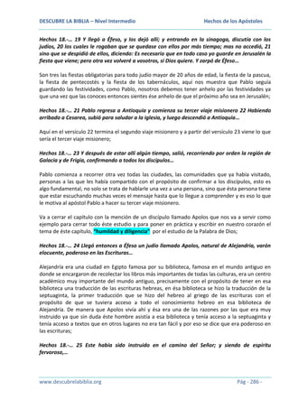 DESCUBRE LA BIBLIA – Nivel Intermedio

Hechos de los Apóstoles

Hechos 18.-… 19 Y llegó a Éfeso, y los dejó allí; y entrando en la sinagoga, discutía con los
judíos, 20 los cuales le rogaban que se quedase con ellos por más tiempo; mas no accedió, 21
sino que se despidió de ellos, diciendo: Es necesario que en todo caso yo guarde en Jerusalén la
fiesta que viene; pero otra vez volveré a vosotros, si Dios quiere. Y zarpó de Éfeso…
Son tres las fiestas obligatorias para todo judío mayor de 20 años de edad, la fiesta de la pascua,
la fiesta de pentecostés y la fiesta de los tabernáculos, aquí nos muestra que Pablo seguía
guardando las festividades, como Pablo, nosotros debemos tener anhelo por las festividades ya
que una vez que las conoces entonces sientes ése anhelo de que el próximo año sea en Jerusalén;
Hechos 18.-… 21 Pablo regresa a Antioquía y comienza su tercer viaje misionero 22 Habiendo
arribado a Cesarea, subió para saludar a la iglesia, y luego descendió a Antioquía…
Aquí en el versículo 22 termina el segundo viaje misionero y a partir del versículo 23 viene lo que
sería el tercer viaje misionero;
Hechos 18.-… 23 Y después de estar allí algún tiempo, salió, recorriendo por orden la región de
Galacia y de Frigia, confirmando a todos los discípulos…
Pablo comienza a recorrer otra vez todas las ciudades, las comunidades que ya había visitado,
personas a las que les había compartido con el propósito de confirmar a los discípulos, esto es
algo fundamental, no solo se trata de hablarle una vez a una persona, sino que ésta persona tiene
que estar escuchando muchas veces el mensaje hasta que lo llegue a comprender y es eso lo que
le motiva al apóstol Pablo a hacer su tercer viaje misionero.
Va a cerrar el capítulo con la mención de un discípulo llamado Apolos que nos va a servir como
ejemplo para cerrar todo éste estudio y para poner en práctica y escribir en nuestro corazón el
tema de éste capítulo, “humildad y diligencia” por el estudio de la Palabra de Dios;
Hechos 18.-… 24 Llegó entonces a Éfeso un judío llamado Apolos, natural de Alejandría, varón
elocuente, poderoso en las Escrituras…
Alejandría era una ciudad en Egipto famosa por su biblioteca, famosa en el mundo antiguo en
donde se encargaron de recolectar los libros más importantes de todas las culturas, era un centro
académico muy importante del mundo antiguo, precisamente con el propósito de tener en esa
biblioteca una traducción de las escrituras hebreas, en ésa biblioteca se hizo la traducción de la
septuaginta, la primer traducción que se hizo del hebreo al griego de las escrituras con el
propósito de que se tuviera acceso a todo el conocimiento hebreo en esa biblioteca de
Alejandría. De manera que Apolos vivía ahí y ésa era una de las razones por las que era muy
instruido ya que sin duda éste hombre asistía a esa biblioteca y tenía acceso a la septuaginta y
tenía acceso a textos que en otros lugares no era tan fácil y por eso se dice que era poderoso en
las escrituras;
Hechos 18.-… 25 Este había sido instruido en el camino del Señor; y siendo de espíritu
fervoroso,…

www.descubrelabiblia.org

Pág - 286 -

 