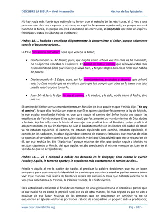 DESCUBRE LA BIBLIA – Nivel Intermedio

Hechos de los Apóstoles

No hay nada más fuerte que estimule tu fervor que el estudio de las escrituras, si tú ves a una
persona que dice ser creyente y no tiene un espíritu fervoroso, apasionado, es porque no está
haciendo la tarea, es porque no está estudiando las escrituras, es imposible no tener un espíritu
fervoroso si estas estudiando las escrituras;
Hechos 18.-… hablaba y enseñaba diligentemente lo concerniente al Señor, aunque solamente
conocía el bautismo de Juan…
La frase “el camino del Señor” tiene que ver con la Toráh;
Deuteronomio 5.- 32 Mirad, pues, que hagáis como Jehová vuestro Dios os ha mandado;
no os apartéis a diestra ni a siniestra. 33 Andad en todo el camino que Jehová vuestro Dios
os ha mandado, para que viváis y os vaya bien, y tengáis largos días en la tierra que habéis
de poseer.
Deuteronomio 6.- 1 Estos, pues, son los mandamientos, estatutos y decretos que Jehová
vuestro Dios mandó que os enseñase, para que los pongáis por obra en la tierra a la cual
pasáis vosotros para tomarla;
Juan 14.- 6 Jesús le dijo: Yo soy el camino, y la verdad, y la vida; nadie viene al Padre, sino
por mí.
El camino del Señor son sus mandamientos, en función de éste pasaje es que Yeshúa dijo: “Yo soy
el camino”, lo que dijo Yeshúa con esto es que Él es quien siguió perfectamente la ley de Moisés,
lo que estaba enseñando Yeshúa es que para seguir el camino del Señor había que seguir las
enseñanzas de Yeshúa porque Él es quien siguió perfectamente los mandamientos de Dios dados
a Moisés. Apolos sólo conocía hasta el mensaje que predicó Juan el Bautista, quien predicó el
arrepentimiento, ya que en tiempos de Juan el Bautista muchos de los líderes del pueblo de Israel
ya no estaban siguiendo el camino, ya estaban siguiendo otro camino, estaban siguiendo el
camino de los saduceos, estaban siguiendo el camino de escuelas farisaicas que muchas de ellas
se oponían al verdadero camino que dejó Moisés y del que Dios advirtió que no se separaran de
él, por eso Yeshúa les dijo “hipócritas” porque muchos de ellos que decían seguir a Moisés no
estaban siguiendo a Moisés. Así que Apolos estaba predicando el mismo mensaje de Juan en el
sentido de que se arrepintieran;
Hechos 18.-… 26 Y comenzó a hablar con denuedo en la sinagoga; pero cuando le oyeron
Priscila y Aquila, le tomaron aparte y le expusieron más exactamente el camino de Dios…
Priscila y Aquila al ver la pasión de Apolos al predicar la palabra decidieron que era un buen
prospecto para que conozca la identidad del camino que nos vino a enseñar perfectamente cómo
vivir. Qué manera más exacta de hablarles acerca del camino de Dios que hablarles acerca de la
vida y las enseñanzas de Yeshúa, la Palabra viviente, la Toráh viviente.
En la actualidad si nosotros al final de un mensaje de una iglesia cristiana le decimos al pastor que
lo que habló no es como lo predicó sino que es de otra manera, lo más seguro es que te van a
expulsar de ese lugar. Muchas de las personas que se encuentran en Amishav ya no se
encuentran en iglesias cristianas por haber tratado de compartirle un poquito más al predicador;
www.descubrelabiblia.org

Pág - 287 -

 