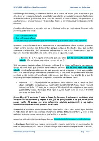 DESCUBRE LA BIBLIA – Nivel Intermedio

Hechos de los Apóstoles

sin embargo aquí vemos justamente lo opuesto en la actitud de Apolos y ésa es la actitud que
debe tener un verdadero discípulo, un verdadero estudiante, un verdadero maestro, Apolos tuvo
un corazón humilde y enseñable hacia cualquier persona, estamos hablando de que Priscila y
Aquila eran unos simples visitantes y la actitud de Apolos le permitió descubrir más exactamente
el camino.
Cuando estás dispuesto a aprender más de la biblia de quien sea, no importa de quien, sólo
pueden suceder tres cosas:
1.- Que tu fe sea confirmada.
2.- Que tu fe sea desafiada.
3.- Que descubras que tu fe tiene que ser completada, que no sabes tanto como pensabas.
De manera que cualquiera de estas tres cosas que te pasen es bueno, así que no tienes que tener
ningún temor a escuchar más de la escritura porque cualquiera de estas tres cosas que puedan
suceder te va a beneficiar. Si tú piensas que ya lo sabes todo, que tú doctrina es como es y ya no
le puedes modificar absolutamente nada, a ti te aplica el siguiente pasaje:
1 Corintios 8.- 2 Y si alguno se imagina que sabe algo, aún no sabe nada como debe
saberlo. 3 Pero si alguno ama a Dios, es conocido por él.
Si tú piensas que tu doctorado en divinidades en Harvard, tus títulos teológicos te hacen pensar
que ya no tienes nada que aprender de la escritura, entonces aún no sabes nada como debes
saberlo, es más peligroso saber poco de algo y pensar que ya se conoce el tema que no saber
nada. Si tú piensas que ya no necesitas aprender nada, es una pena, porque entre más conoces
en viajes y más conoces otras culturas, más conoces que Dios es más grande de lo que te
imaginas y que hay un momento en que puedes expresar las palabras de Pablo:
Romanos 11.- 33 ¡Oh profundidad de las riquezas de la sabiduría y de la ciencia de Dios!
¡Cuán insondables son sus juicios, e inescrutables sus caminos! 34 Porque ¿quién entendió
la mente del Señor? ¿O quién fue su consejero? 35 ¿O quién le dio a él primero, para que le
fuese recompensado? 36 Porque de él, y por él, y para él, son todas las cosas. A él sea la
gloria por los siglos. Amén.
Hechos 18.-… 27 Y queriendo él pasar a Acaya, los hermanos le animaron, y escribieron a los
discípulos que le recibiesen; y llegado él allá, fue de gran provecho a los que por la gracia
habían creído; 28 porque con gran vehemencia refutaba públicamente a los judíos,
demostrando por las Escrituras que Jesús era el Cristo.
Una vez que le enseñan a Apolos que Yeshúa ya había venido, que ya había venido aquel de quien
ya había leído en parábolas entonces simplemente conecta todas las escrituras y ahora sí era
poderoso al demostrar con las escrituras que Yeshúa es el Mesías.
Apolos fue utilizado poderosamente por Dios por dos virtudes indispensables en todo discípulo:
1.- Humildad.- Reconocer que nuestro conocimiento y nuestra experiencia en nuestros años de
vida son tan limitados para conocer la fuente inagotable de sabiduría expresada en la Palabra,
www.descubrelabiblia.org

Pág - 288 -

 