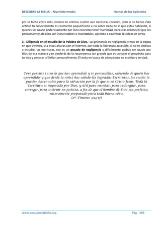 DESCUBRE LA BIBLIA – Nivel Intermedio

Hechos de los Apóstoles

por lo tanto entre más conoces te enteras cuánto aún necesitas conocer, pero si no tienes ésta
actitud tu conocimiento es realmente pequeñísimo y no sabes nada de lo que estás hablando, si
quieres ser usado poderosamente por Dios necesitas tener humildad, necesitas reconocer que los
pensamientos de Dios son inescrutables e insondables, aprende a examinar las ideas de otros.
2.- Diligencia en el estudio de la Palabra de Dios.- La ignorancia es negligencia y más en la época
en que vivimos, si a estas alturas con el internet, con toda la literatura accesible, si no te dedicas
a estudiar las escrituras, eso es un pecado de negligencia y difícilmente podrás ser usado por
Dios de esa manera y te perderás de la recompensa tan grande que es conocer el propósito para
tu vida y conocer al Señor personalmente, Él anda en busca de adoradores en espíritu y verdad;

Pero persiste tú en lo que has aprendido y te persuadiste, sabiendo de quién has
aprendido; y que desde la niñez has sabido las Sagradas Escrituras, las cuales te
pueden hacer sabio para la salvación por la fe que es en Cristo Jesús. Toda la
Escritura es inspirada por Dios, y útil para enseñar, para redargüir, para
corregir, para instruir en justicia, a fin de que el hombre de Dios sea perfecto,
enteramente preparado para toda buena obra.
(2ª. Timoteo 3:14-17)

www.descubrelabiblia.org

Pág - 289 -

 