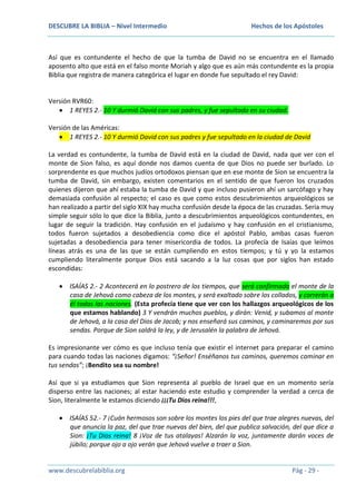 DESCUBRE LA BIBLIA – Nivel Intermedio

Hechos de los Apóstoles

Así que es contundente el hecho de que la tumba de David no se encuentra en el llamado
aposento alto que está en el falso monte Moriah y algo que es aún más contundente es la propia
Biblia que registra de manera categórica el lugar en donde fue sepultado el rey David:

Versión RVR60:
1 REYES 2.- 10 Y durmió David con sus padres, y fue sepultado en su ciudad.
Versión de las Américas:
1 REYES 2.- 10 Y durmió David con sus padres y fue sepultado en la ciudad de David
La verdad es contundente, la tumba de David está en la ciudad de David, nada que ver con el
monte de Sion falso, es aquí donde nos damos cuenta de que Dios no puede ser burlado. Lo
sorprendente es que muchos judíos ortodoxos piensan que en ese monte de Sion se encuentra la
tumba de David, sin embargo, existen comentarios en el sentido de que fueron los cruzados
quienes dijeron que ahí estaba la tumba de David y que incluso pusieron ahí un sarcófago y hay
demasiada confusión al respecto; el caso es que como estos descubrimientos arqueológicos se
han realizado a partir del siglo XIX hay mucha confusión desde la época de las cruzadas. Sería muy
simple seguir sólo lo que dice la Biblia, junto a descubrimientos arqueológicos contundentes, en
lugar de seguir la tradición. Hay confusión en el judaísmo y hay confusión en el cristianismo,
todos fueron sujetados a desobediencia como dice el apóstol Pablo, ambas casas fueron
sujetadas a desobediencia para tener misericordia de todos. La profecía de Isaías que leímos
líneas atrás es una de las que se están cumpliendo en estos tiempos; y tú y yo la estamos
cumpliendo literalmente porque Dios está sacando a la luz cosas que por siglos han estado
escondidas:
ISAÍAS 2.- 2 Acontecerá en lo postrero de los tiempos, que será confirmado el monte de la
casa de Jehová como cabeza de los montes, y será exaltado sobre los collados, y correrán a
él todas las naciones. (Esta profecía tiene que ver con los hallazgos arqueológicos de los
que estamos hablando) 3 Y vendrán muchos pueblos, y dirán: Venid, y subamos al monte
de Jehová, a la casa del Dios de Jacob; y nos enseñará sus caminos, y caminaremos por sus
sendas. Porque de Sion saldrá la ley, y de Jerusalén la palabra de Jehová.
Es impresionante ver cómo es que incluso tenía que existir el internet para preparar el camino
para cuando todas las naciones digamos: “¡Señor! Enséñanos tus caminos, queremos caminar en
tus sendas”; ¡Bendito sea su nombre!
Así que si ya estudiamos que Sion representa al pueblo de Israel que en un momento sería
disperso entre las naciones; al estar haciendo este estudio y comprender la verdad a cerca de
Sion, literalmente le estamos diciendo ¡¡¡Tu Dios reina!!!,
ISAÍAS 52.- 7 ¡Cuán hermosos son sobre los montes los pies del que trae alegres nuevas, del
que anuncia la paz, del que trae nuevas del bien, del que publica salvación, del que dice a
Sion: ¡Tu Dios reina! 8 ¡Voz de tus atalayas! Alzarán la voz, juntamente darán voces de
júbilo; porque ojo a ojo verán que Jehová vuelve a traer a Sion.

www.descubrelabiblia.org

Pág - 29 -

 